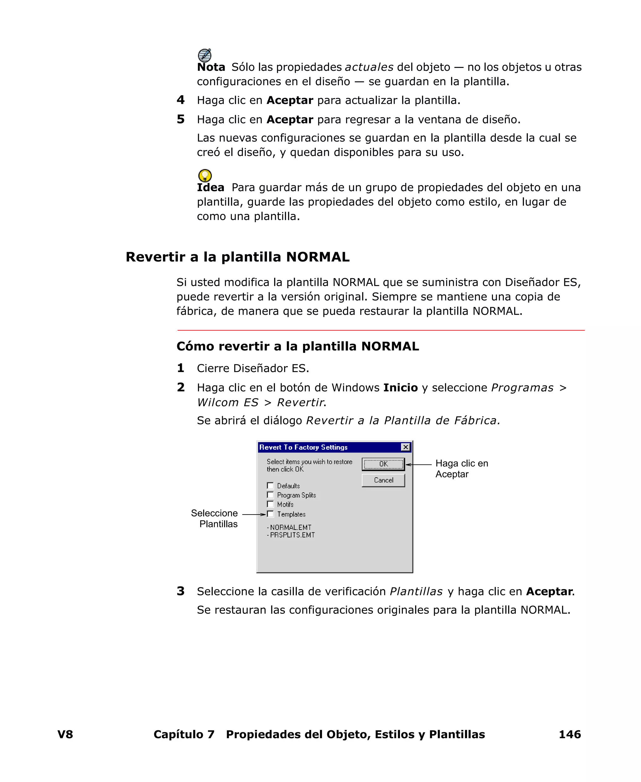 V8 Capítulo 7 Propiedades del Objeto, Estilos y Plantillas 146
Nota Sólo las propiedades actuales del objeto — no los objetos u otras
configuraciones en el diseño — se guardan en la plantilla.
4 Haga clic en Aceptar para actualizar la plantilla.
5 Haga clic en Aceptar para regresar a la ventana de diseño.
Las nuevas configuraciones se guardan en la plantilla desde la cual se
creó el diseño, y quedan disponibles para su uso.
Idea Para guardar más de un grupo de propiedades del objeto en una
plantilla, guarde las propiedades del objeto como estilo, en lugar de
como una plantilla.
Revertir a la plantilla NORMAL
Si usted modifica la plantilla NORMAL que se suministra con Diseñador ES,
puede revertir a la versión original. Siempre se mantiene una copia de
fábrica, de manera que se pueda restaurar la plantilla NORMAL.
Cómo revertir a la plantilla NORMAL
1 Cierre Diseñador ES.
2 Haga clic en el botón de Windows Inicio y seleccione Programas >
Wilcom ES > Revertir.
Se abrirá el diálogo Revertir a la Plantilla de Fábrica.
3 Seleccione la casilla de verificación Plantillas y haga clic en Aceptar.
Se restauran las configuraciones originales para la plantilla NORMAL.
Seleccione
Plantillas
Haga clic en
Aceptar
 