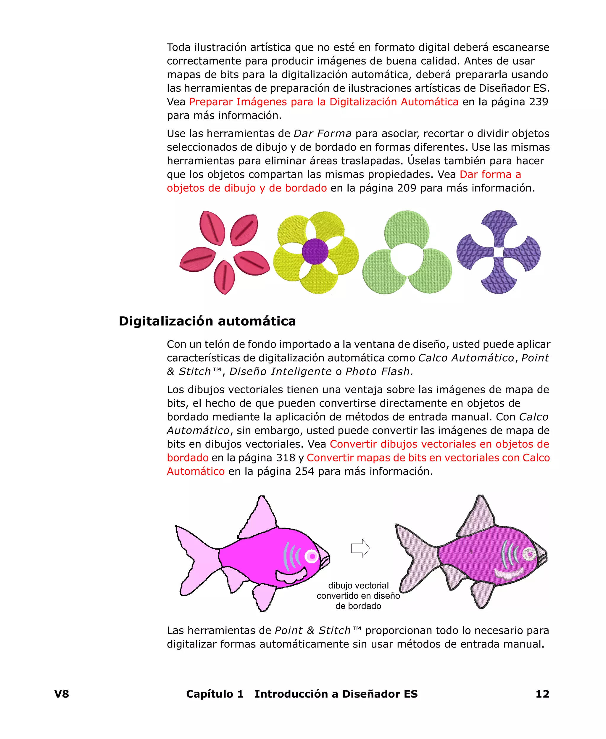 V8 Capítulo 1 Introducción a Diseñador ES 12
Toda ilustración artística que no esté en formato digital deberá escanearse
correctamente para producir imágenes de buena calidad. Antes de usar
mapas de bits para la digitalización automática, deberá prepararla usando
las herramientas de preparación de ilustraciones artísticas de Diseñador ES.
Vea Preparar Imágenes para la Digitalización Automática en la página 239
para más información.
Use las herramientas de Dar Forma para asociar, recortar o dividir objetos
seleccionados de dibujo y de bordado en formas diferentes. Use las mismas
herramientas para eliminar áreas traslapadas. Úselas también para hacer
que los objetos compartan las mismas propiedades. Vea Dar forma a
objetos de dibujo y de bordado en la página 209 para más información.
Digitalización automática
Con un telón de fondo importado a la ventana de diseño, usted puede aplicar
características de digitalización automática como Calco Automático, Point
& Stitch™, Diseño Inteligente o Photo Flash.
Los dibujos vectoriales tienen una ventaja sobre las imágenes de mapa de
bits, el hecho de que pueden convertirse directamente en objetos de
bordado mediante la aplicación de métodos de entrada manual. Con Calco
Automático, sin embargo, usted puede convertir las imágenes de mapa de
bits en dibujos vectoriales. Vea Convertir dibujos vectoriales en objetos de
bordado en la página 318 y Convertir mapas de bits en vectoriales con Calco
Automático en la página 254 para más información.
Las herramientas de Point & Stitch™ proporcionan todo lo necesario para
digitalizar formas automáticamente sin usar métodos de entrada manual.
dibujo vectorial
convertido en diseño
de bordado
 