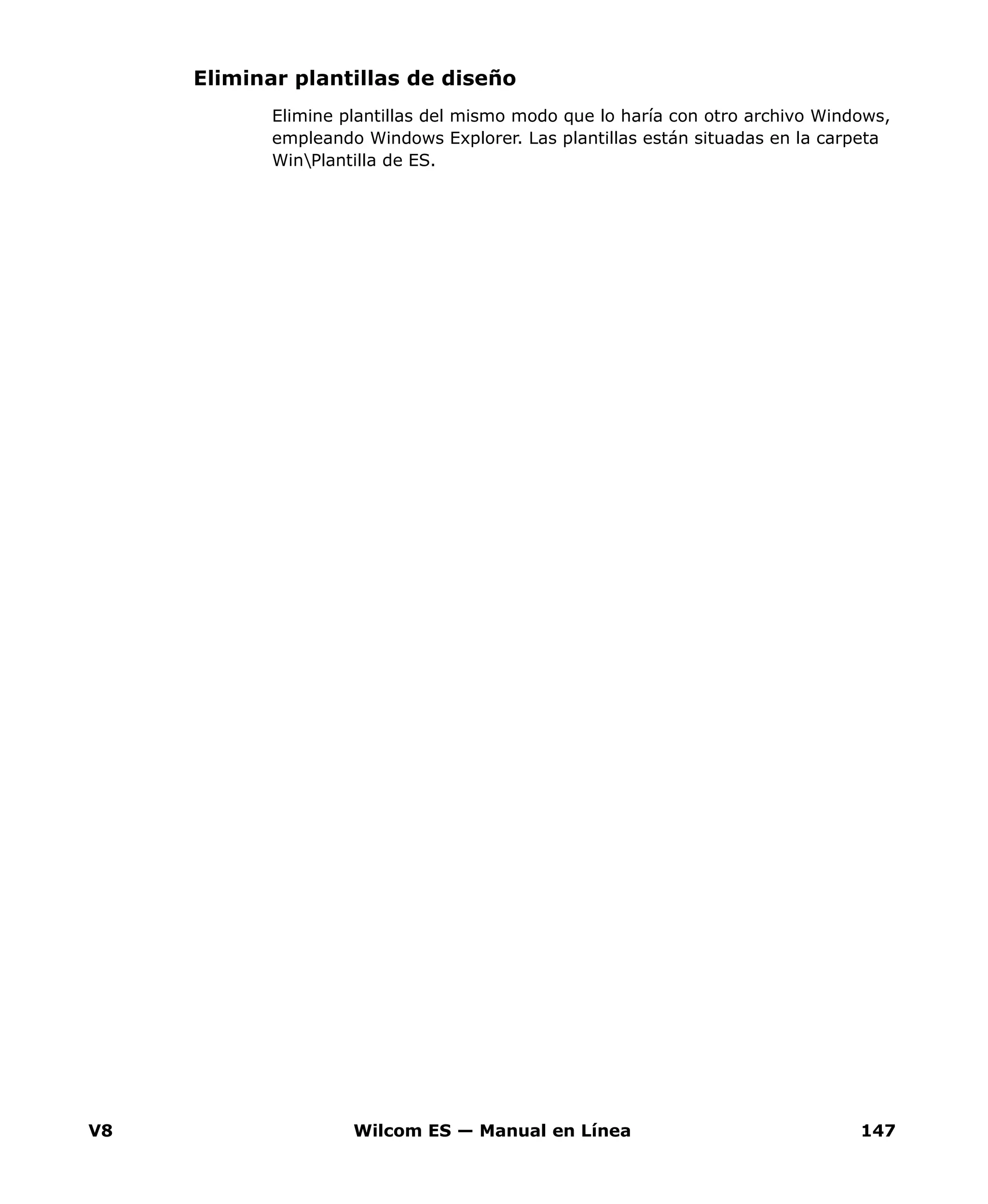 V8 Wilcom ES — Manual en Línea 147
Eliminar plantillas de diseño
Elimine plantillas del mismo modo que lo haría con otro archivo Windows,
empleando Windows Explorer. Las plantillas están situadas en la carpeta
WinPlantilla de ES.
 