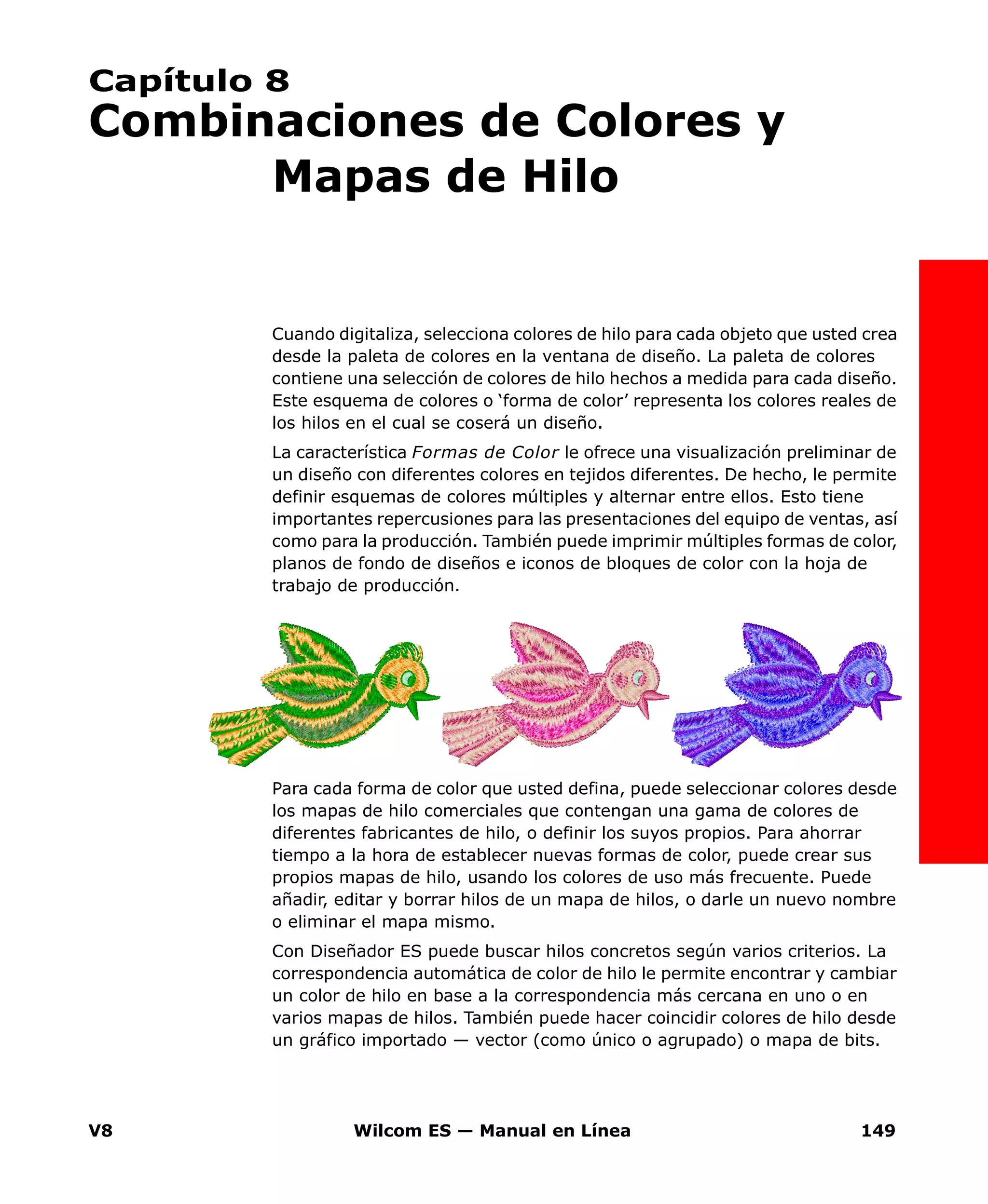 V8 Wilcom ES — Manual en Línea 149
Capítulo 8
Combinaciones de Colores y
Mapas de Hilo
Cuando digitaliza, selecciona colores de hilo para cada objeto que usted crea
desde la paleta de colores en la ventana de diseño. La paleta de colores
contiene una selección de colores de hilo hechos a medida para cada diseño.
Este esquema de colores o ‘forma de color’ representa los colores reales de
los hilos en el cual se coserá un diseño.
La característica Formas de Color le ofrece una visualización preliminar de
un diseño con diferentes colores en tejidos diferentes. De hecho, le permite
definir esquemas de colores múltiples y alternar entre ellos. Esto tiene
importantes repercusiones para las presentaciones del equipo de ventas, así
como para la producción. También puede imprimir múltiples formas de color,
planos de fondo de diseños e iconos de bloques de color con la hoja de
trabajo de producción.
Para cada forma de color que usted defina, puede seleccionar colores desde
los mapas de hilo comerciales que contengan una gama de colores de
diferentes fabricantes de hilo, o definir los suyos propios. Para ahorrar
tiempo a la hora de establecer nuevas formas de color, puede crear sus
propios mapas de hilo, usando los colores de uso más frecuente. Puede
añadir, editar y borrar hilos de un mapa de hilos, o darle un nuevo nombre
o eliminar el mapa mismo.
Con Diseñador ES puede buscar hilos concretos según varios criterios. La
correspondencia automática de color de hilo le permite encontrar y cambiar
un color de hilo en base a la correspondencia más cercana en uno o en
varios mapas de hilos. También puede hacer coincidir colores de hilo desde
un gráfico importado — vector (como único o agrupado) o mapa de bits.
 