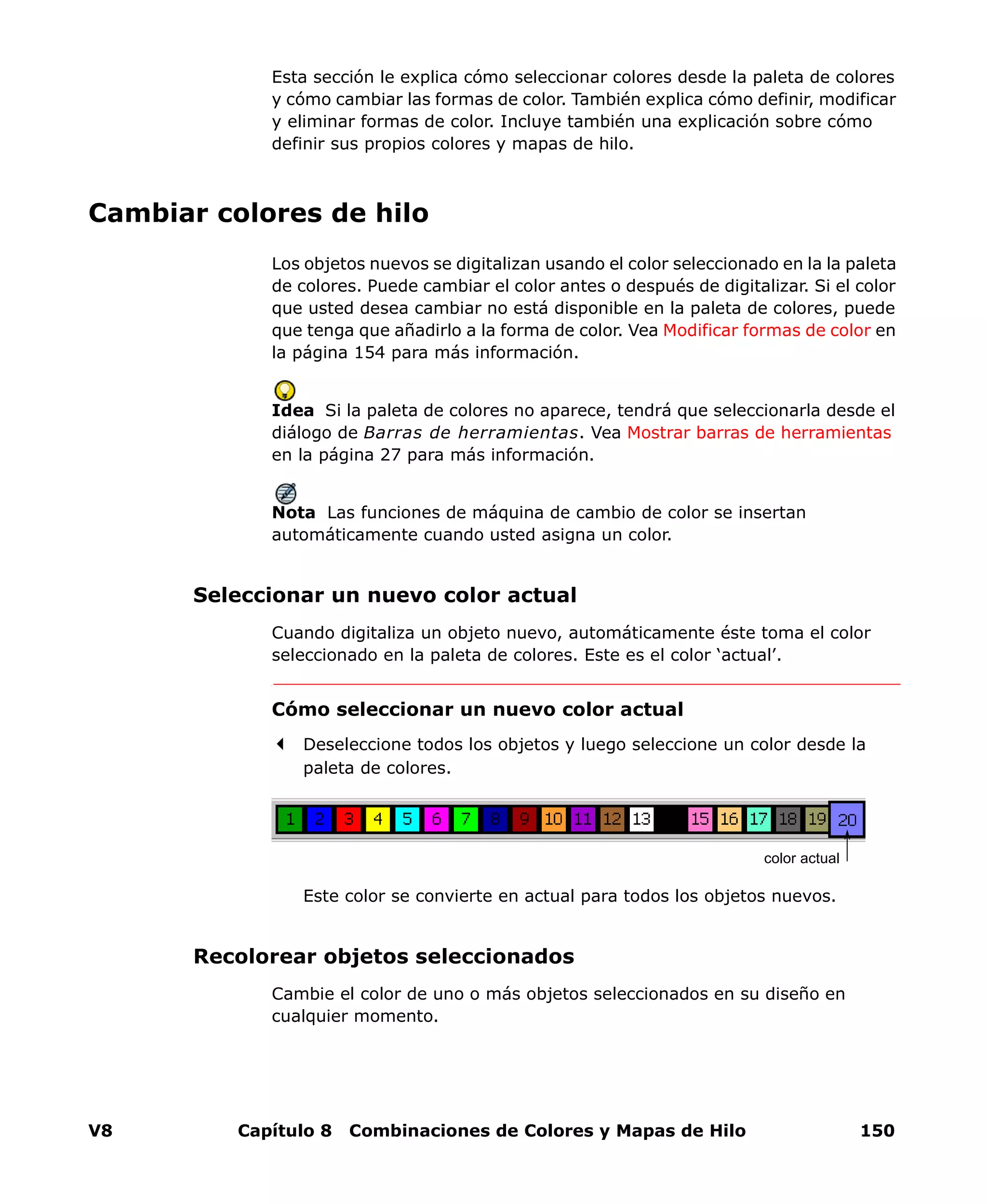 V8 Capítulo 8 Combinaciones de Colores y Mapas de Hilo 150
Esta sección le explica cómo seleccionar colores desde la paleta de colores
y cómo cambiar las formas de color. También explica cómo definir, modificar
y eliminar formas de color. Incluye también una explicación sobre cómo
definir sus propios colores y mapas de hilo.
Cambiar colores de hilo
Los objetos nuevos se digitalizan usando el color seleccionado en la la paleta
de colores. Puede cambiar el color antes o después de digitalizar. Si el color
que usted desea cambiar no está disponible en la paleta de colores, puede
que tenga que añadirlo a la forma de color. Vea Modificar formas de color en
la página 154 para más información.
Idea Si la paleta de colores no aparece, tendrá que seleccionarla desde el
diálogo de Barras de herramientas. Vea Mostrar barras de herramientas
en la página 27 para más información.
Nota Las funciones de máquina de cambio de color se insertan
automáticamente cuando usted asigna un color.
Seleccionar un nuevo color actual
Cuando digitaliza un objeto nuevo, automáticamente éste toma el color
seleccionado en la paleta de colores. Este es el color ‘actual’.
Cómo seleccionar un nuevo color actual
Deseleccione todos los objetos y luego seleccione un color desde la
paleta de colores.
Este color se convierte en actual para todos los objetos nuevos.
Recolorear objetos seleccionados
Cambie el color de uno o más objetos seleccionados en su diseño en
cualquier momento.
color actual
 
