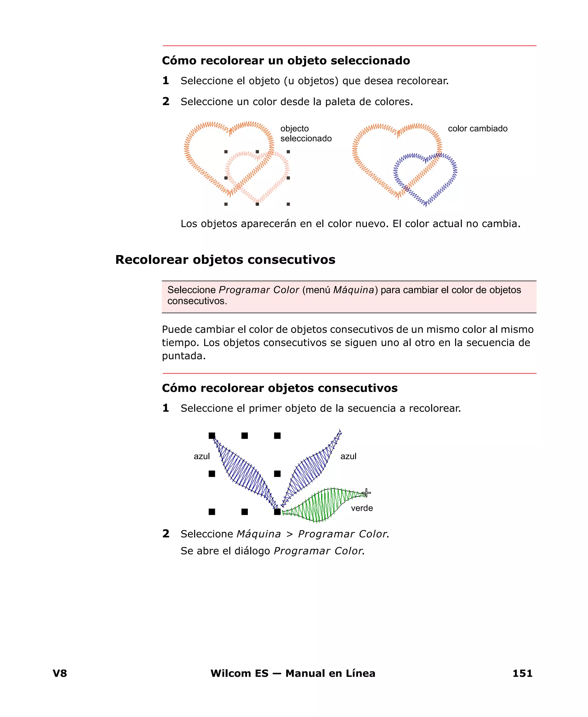 V8 Wilcom ES — Manual en Línea 151
Cómo recolorear un objeto seleccionado
1 Seleccione el objeto (u objetos) que desea recolorear.
2 Seleccione un color desde la paleta de colores.
Los objetos aparecerán en el color nuevo. El color actual no cambia.
Recolorear objetos consecutivos
Puede cambiar el color de objetos consecutivos de un mismo color al mismo
tiempo. Los objetos consecutivos se siguen uno al otro en la secuencia de
puntada.
Cómo recolorear objetos consecutivos
1 Seleccione el primer objeto de la secuencia a recolorear.
2 Seleccione Máquina > Programar Color.
Se abre el diálogo Programar Color.
color cambiadoobjecto
seleccionado
Seleccione Programar Color (menú Máquina) para cambiar el color de objetos
consecutivos.
azul
verde
azul
 