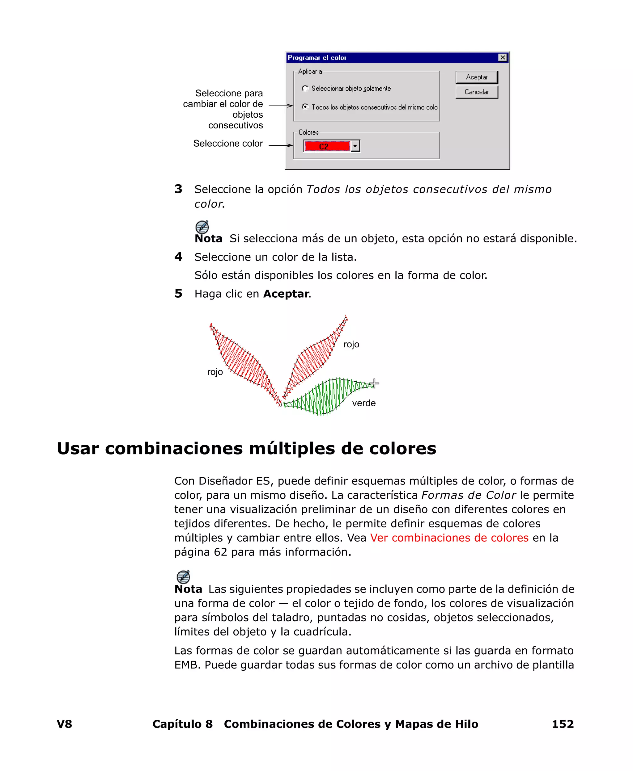 V8 Capítulo 8 Combinaciones de Colores y Mapas de Hilo 152
3 Seleccione la opción Todos los objetos consecutivos del mismo
color.
Nota Si selecciona más de un objeto, esta opción no estará disponible.
4 Seleccione un color de la lista.
Sólo están disponibles los colores en la forma de color.
5 Haga clic en Aceptar.
Usar combinaciones múltiples de colores
Con Diseñador ES, puede definir esquemas múltiples de color, o formas de
color, para un mismo diseño. La característica Formas de Color le permite
tener una visualización preliminar de un diseño con diferentes colores en
tejidos diferentes. De hecho, le permite definir esquemas de colores
múltiples y cambiar entre ellos. Vea Ver combinaciones de colores en la
página 62 para más información.
Nota Las siguientes propiedades se incluyen como parte de la definición de
una forma de color — el color o tejido de fondo, los colores de visualización
para símbolos del taladro, puntadas no cosidas, objetos seleccionados,
límites del objeto y la cuadrícula.
Las formas de color se guardan automáticamente si las guarda en formato
EMB. Puede guardar todas sus formas de color como un archivo de plantilla
Seleccione para
cambiar el color de
objetos
consecutivos
Seleccione color
verde
rojo
rojo
 