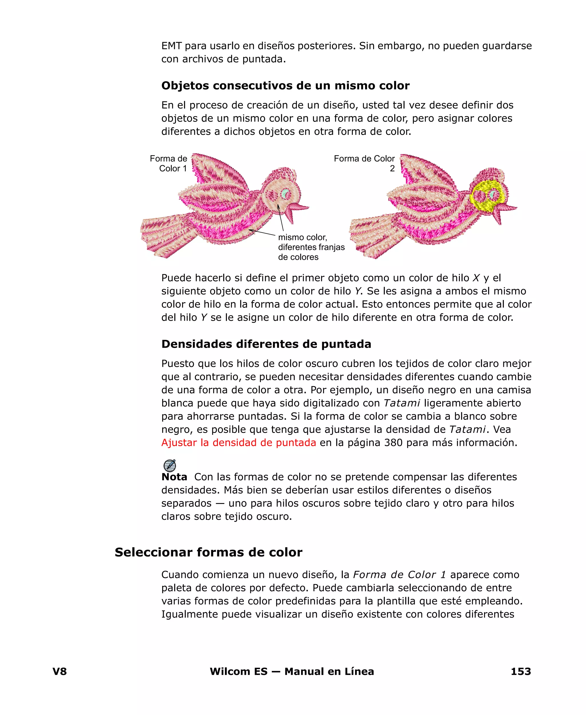 V8 Wilcom ES — Manual en Línea 153
EMT para usarlo en diseños posteriores. Sin embargo, no pueden guardarse
con archivos de puntada.
Objetos consecutivos de un mismo color
En el proceso de creación de un diseño, usted tal vez desee definir dos
objetos de un mismo color en una forma de color, pero asignar colores
diferentes a dichos objetos en otra forma de color.
Puede hacerlo si define el primer objeto como un color de hilo X y el
siguiente objeto como un color de hilo Y. Se les asigna a ambos el mismo
color de hilo en la forma de color actual. Esto entonces permite que al color
del hilo Y se le asigne un color de hilo diferente en otra forma de color.
Densidades diferentes de puntada
Puesto que los hilos de color oscuro cubren los tejidos de color claro mejor
que al contrario, se pueden necesitar densidades diferentes cuando cambie
de una forma de color a otra. Por ejemplo, un diseño negro en una camisa
blanca puede que haya sido digitalizado con Tatami ligeramente abierto
para ahorrarse puntadas. Si la forma de color se cambia a blanco sobre
negro, es posible que tenga que ajustarse la densidad de Tatami. Vea
Ajustar la densidad de puntada en la página 380 para más información.
Nota Con las formas de color no se pretende compensar las diferentes
densidades. Más bien se deberían usar estilos diferentes o diseños
separados — uno para hilos oscuros sobre tejido claro y otro para hilos
claros sobre tejido oscuro.
Seleccionar formas de color
Cuando comienza un nuevo diseño, la Forma de Color 1 aparece como
paleta de colores por defecto. Puede cambiarla seleccionando de entre
varias formas de color predefinidas para la plantilla que esté empleando.
Igualmente puede visualizar un diseño existente con colores diferentes
Forma de
Color 1
Forma de Color
2
mismo color,
diferentes franjas
de colores
 