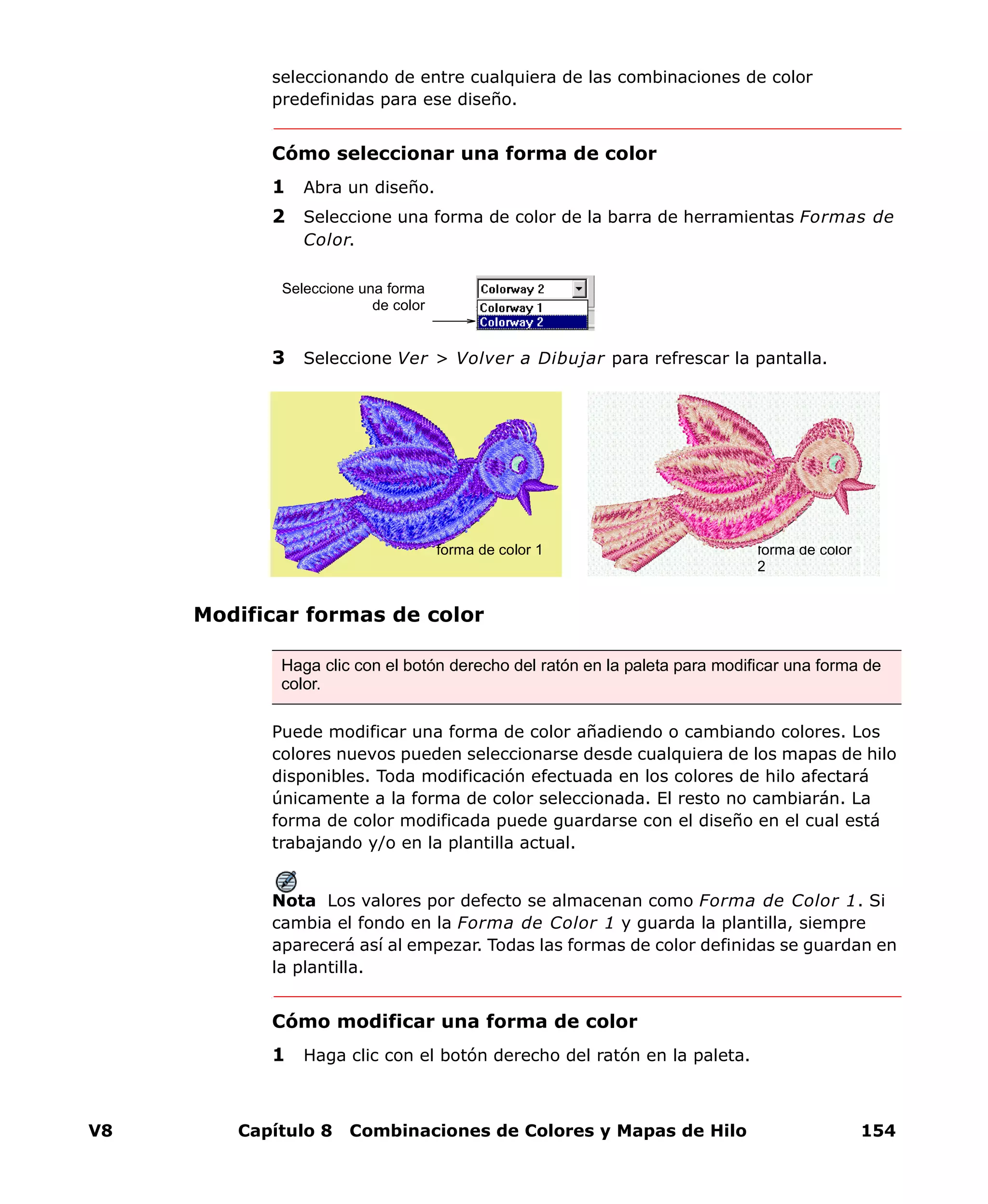 V8 Capítulo 8 Combinaciones de Colores y Mapas de Hilo 154
seleccionando de entre cualquiera de las combinaciones de color
predefinidas para ese diseño.
Cómo seleccionar una forma de color
1 Abra un diseño.
2 Seleccione una forma de color de la barra de herramientas Formas de
Color.
3 Seleccione Ver > Volver a Dibujar para refrescar la pantalla.
Modificar formas de color
Puede modificar una forma de color añadiendo o cambiando colores. Los
colores nuevos pueden seleccionarse desde cualquiera de los mapas de hilo
disponibles. Toda modificación efectuada en los colores de hilo afectará
únicamente a la forma de color seleccionada. El resto no cambiarán. La
forma de color modificada puede guardarse con el diseño en el cual está
trabajando y/o en la plantilla actual.
Nota Los valores por defecto se almacenan como Forma de Color 1. Si
cambia el fondo en la Forma de Color 1 y guarda la plantilla, siempre
aparecerá así al empezar. Todas las formas de color definidas se guardan en
la plantilla.
Cómo modificar una forma de color
1 Haga clic con el botón derecho del ratón en la paleta.
Seleccione una forma
de color
Haga clic con el botón derecho del ratón en la paleta para modificar una forma de
color.
forma de color
2
forma de color 1
 
