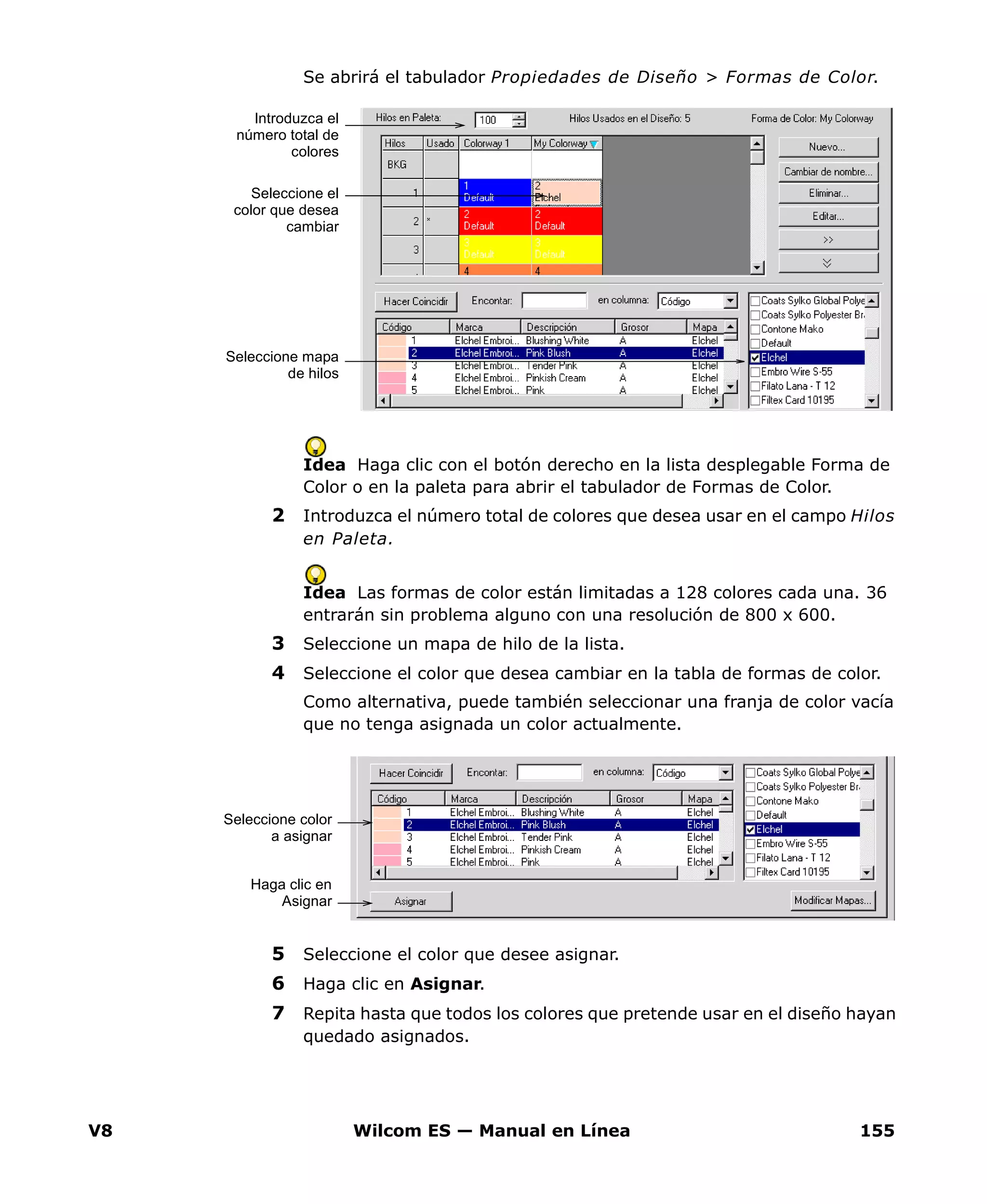 V8 Wilcom ES — Manual en Línea 155
Se abrirá el tabulador Propiedades de Diseño > Formas de Color.
Idea Haga clic con el botón derecho en la lista desplegable Forma de
Color o en la paleta para abrir el tabulador de Formas de Color.
2 Introduzca el número total de colores que desea usar en el campo Hilos
en Paleta.
Idea Las formas de color están limitadas a 128 colores cada una. 36
entrarán sin problema alguno con una resolución de 800 x 600.
3 Seleccione un mapa de hilo de la lista.
4 Seleccione el color que desea cambiar en la tabla de formas de color.
Como alternativa, puede también seleccionar una franja de color vacía
que no tenga asignada un color actualmente.
5 Seleccione el color que desee asignar.
6 Haga clic en Asignar.
7 Repita hasta que todos los colores que pretende usar en el diseño hayan
quedado asignados.
Seleccione el
color que desea
cambiar
Introduzca el
número total de
colores
Seleccione mapa
de hilos
Seleccione color
a asignar
Haga clic en
Asignar
 