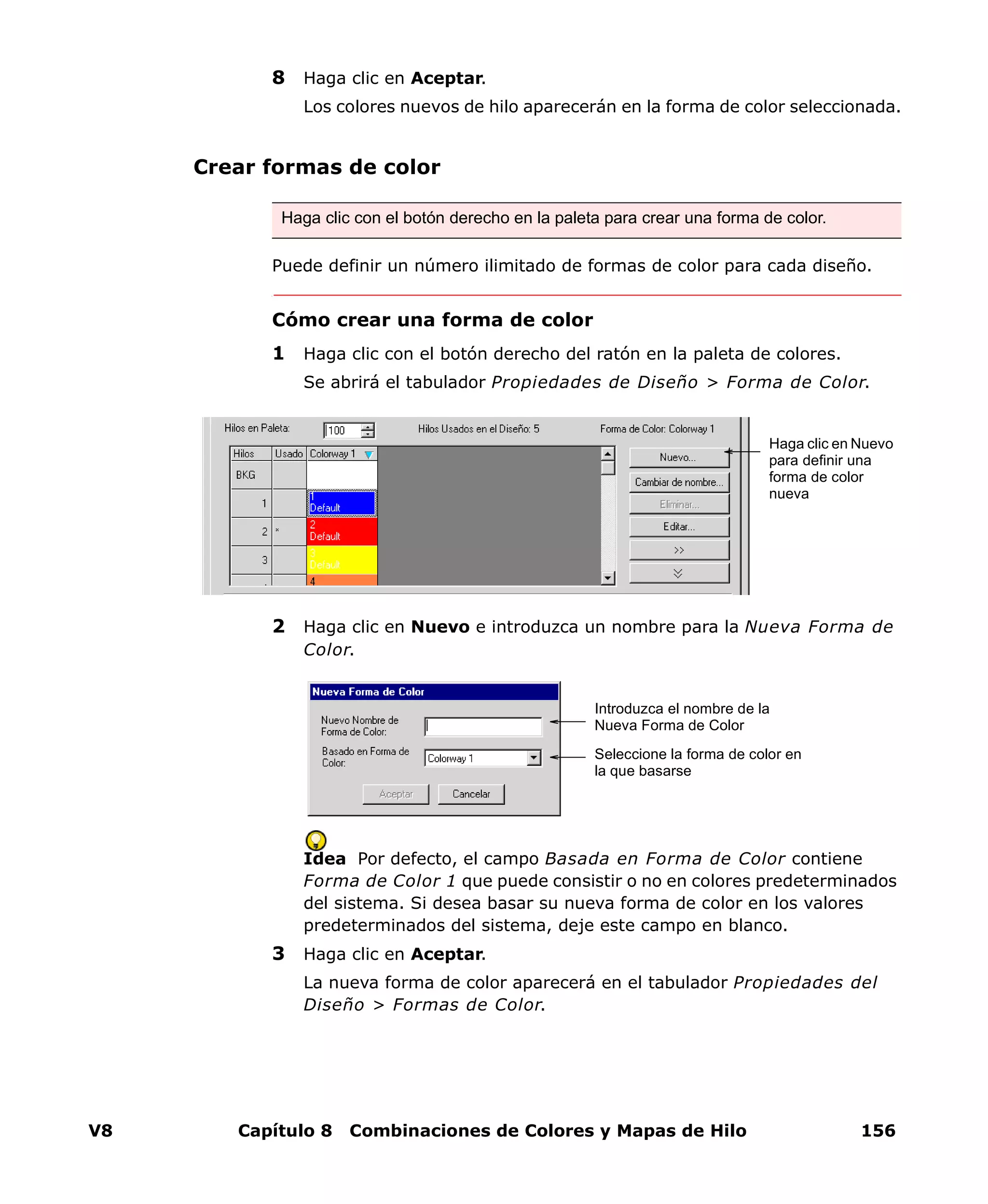 V8 Capítulo 8 Combinaciones de Colores y Mapas de Hilo 156
8 Haga clic en Aceptar.
Los colores nuevos de hilo aparecerán en la forma de color seleccionada.
Crear formas de color
Puede definir un número ilimitado de formas de color para cada diseño.
Cómo crear una forma de color
1 Haga clic con el botón derecho del ratón en la paleta de colores.
Se abrirá el tabulador Propiedades de Diseño > Forma de Color.
2 Haga clic en Nuevo e introduzca un nombre para la Nueva Forma de
Color.
Idea Por defecto, el campo Basada en Forma de Color contiene
Forma de Color 1 que puede consistir o no en colores predeterminados
del sistema. Si desea basar su nueva forma de color en los valores
predeterminados del sistema, deje este campo en blanco.
3 Haga clic en Aceptar.
La nueva forma de color aparecerá en el tabulador Propiedades del
Diseño > Formas de Color.
Haga clic con el botón derecho en la paleta para crear una forma de color.
Haga clic en Nuevo
para definir una
forma de color
nueva
Introduzca el nombre de la
Nueva Forma de Color
Seleccione la forma de color en
la que basarse
 