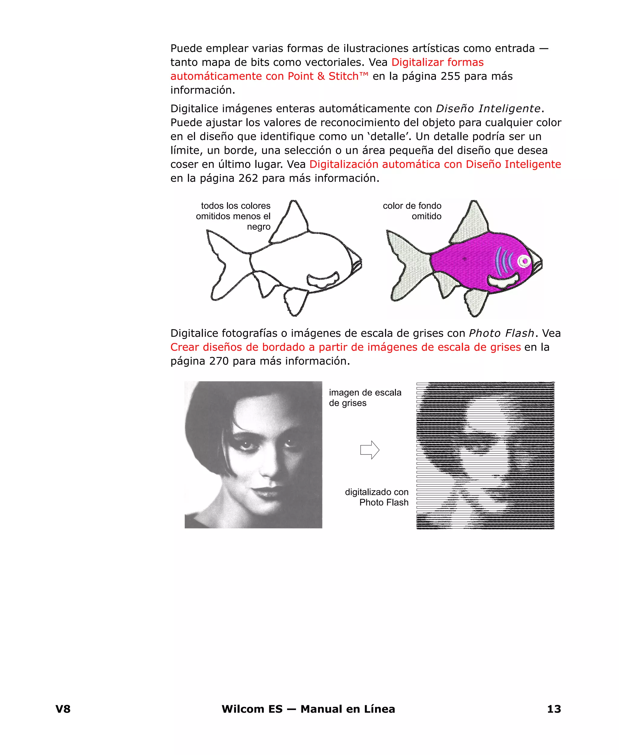V8 Wilcom ES — Manual en Línea 13
Puede emplear varias formas de ilustraciones artísticas como entrada —
tanto mapa de bits como vectoriales. Vea Digitalizar formas
automáticamente con Point & Stitch™ en la página 255 para más
información.
Digitalice imágenes enteras automáticamente con Diseño Inteligente.
Puede ajustar los valores de reconocimiento del objeto para cualquier color
en el diseño que identifique como un ‘detalle’. Un detalle podría ser un
límite, un borde, una selección o un área pequeña del diseño que desea
coser en último lugar. Vea Digitalización automática con Diseño Inteligente
en la página 262 para más información.
Digitalice fotografías o imágenes de escala de grises con Photo Flash. Vea
Crear diseños de bordado a partir de imágenes de escala de grises en la
página 270 para más información.
color de fondo
omitido
todos los colores
omitidos menos el
negro
imagen de escala
de grises
digitalizado con
Photo Flash
 