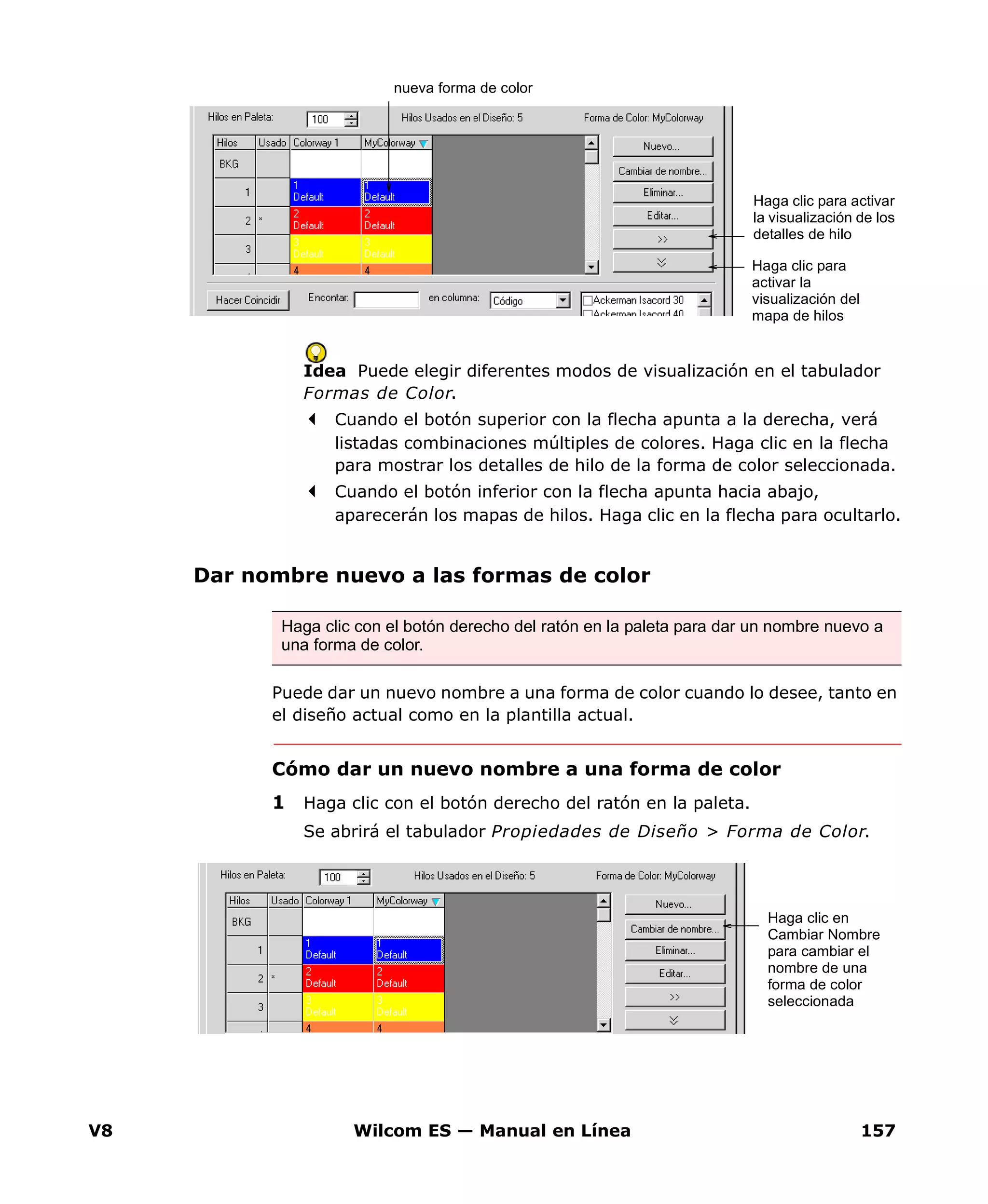 V8 Wilcom ES — Manual en Línea 157
Idea Puede elegir diferentes modos de visualización en el tabulador
Formas de Color.
Cuando el botón superior con la flecha apunta a la derecha, verá
listadas combinaciones múltiples de colores. Haga clic en la flecha
para mostrar los detalles de hilo de la forma de color seleccionada.
Cuando el botón inferior con la flecha apunta hacia abajo,
aparecerán los mapas de hilos. Haga clic en la flecha para ocultarlo.
Dar nombre nuevo a las formas de color
Puede dar un nuevo nombre a una forma de color cuando lo desee, tanto en
el diseño actual como en la plantilla actual.
Cómo dar un nuevo nombre a una forma de color
1 Haga clic con el botón derecho del ratón en la paleta.
Se abrirá el tabulador Propiedades de Diseño > Forma de Color.
nueva forma de color
Haga clic para activar
la visualización de los
detalles de hilo
Haga clic para
activar la
visualización del
mapa de hilos
Haga clic con el botón derecho del ratón en la paleta para dar un nombre nuevo a
una forma de color.
Haga clic en
Cambiar Nombre
para cambiar el
nombre de una
forma de color
seleccionada
 