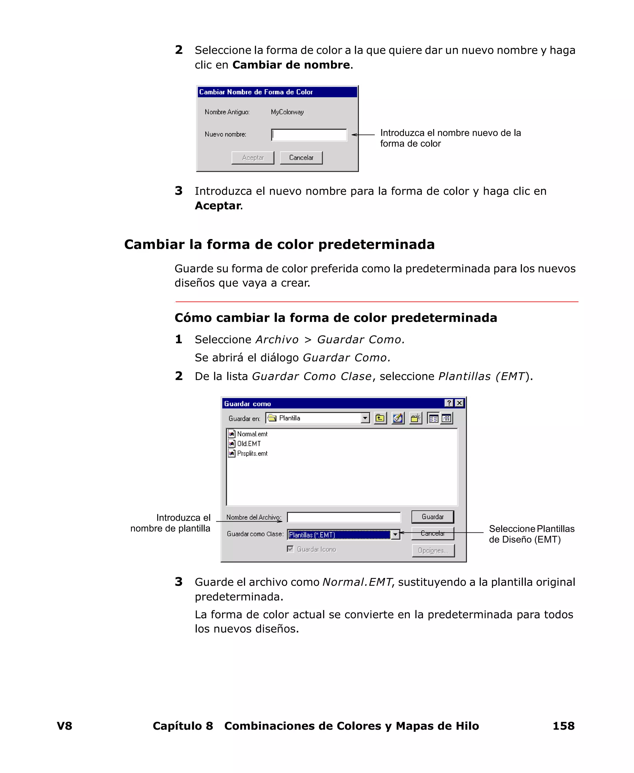 V8 Capítulo 8 Combinaciones de Colores y Mapas de Hilo 158
2 Seleccione la forma de color a la que quiere dar un nuevo nombre y haga
clic en Cambiar de nombre.
3 Introduzca el nuevo nombre para la forma de color y haga clic en
Aceptar.
Cambiar la forma de color predeterminada
Guarde su forma de color preferida como la predeterminada para los nuevos
diseños que vaya a crear.
Cómo cambiar la forma de color predeterminada
1 Seleccione Archivo > Guardar Como.
Se abrirá el diálogo Guardar Como.
2 De la lista Guardar Como Clase, seleccione Plantillas (EMT).
3 Guarde el archivo como Normal.EMT, sustituyendo a la plantilla original
predeterminada.
La forma de color actual se convierte en la predeterminada para todos
los nuevos diseños.
Introduzca el nombre nuevo de la
forma de color
SeleccionePlantillas
de Diseño (EMT)
Introduzca el
nombre de plantilla
 