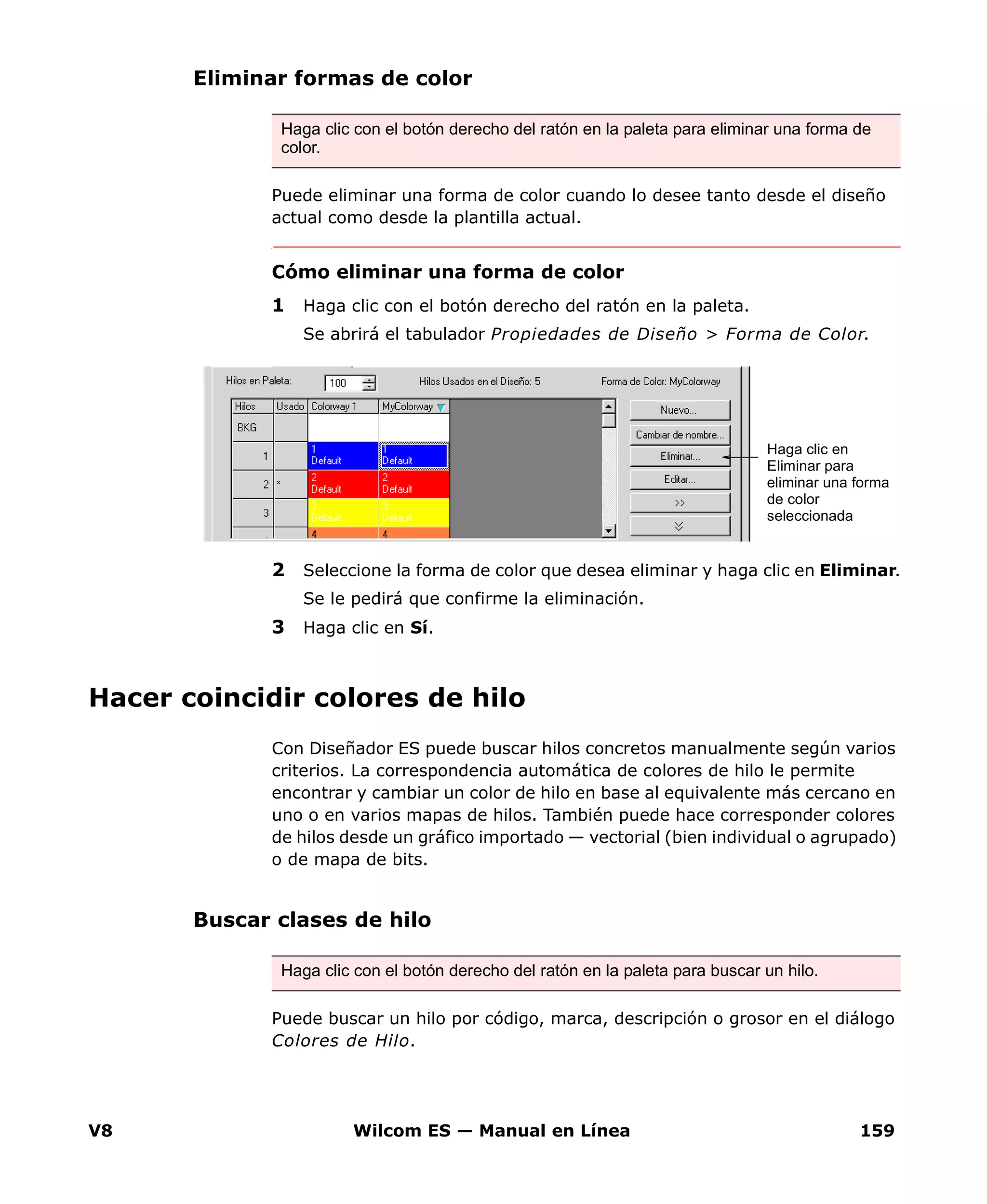 V8 Wilcom ES — Manual en Línea 159
Eliminar formas de color
Puede eliminar una forma de color cuando lo desee tanto desde el diseño
actual como desde la plantilla actual.
Cómo eliminar una forma de color
1 Haga clic con el botón derecho del ratón en la paleta.
Se abrirá el tabulador Propiedades de Diseño > Forma de Color.
2 Seleccione la forma de color que desea eliminar y haga clic en Eliminar.
Se le pedirá que confirme la eliminación.
3 Haga clic en Sí.
Hacer coincidir colores de hilo
Con Diseñador ES puede buscar hilos concretos manualmente según varios
criterios. La correspondencia automática de colores de hilo le permite
encontrar y cambiar un color de hilo en base al equivalente más cercano en
uno o en varios mapas de hilos. También puede hace corresponder colores
de hilos desde un gráfico importado — vectorial (bien individual o agrupado)
o de mapa de bits.
Buscar clases de hilo
Puede buscar un hilo por código, marca, descripción o grosor en el diálogo
Colores de Hilo.
Haga clic con el botón derecho del ratón en la paleta para eliminar una forma de
color.
Haga clic en
Eliminar para
eliminar una forma
de color
seleccionada
Haga clic con el botón derecho del ratón en la paleta para buscar un hilo.
 