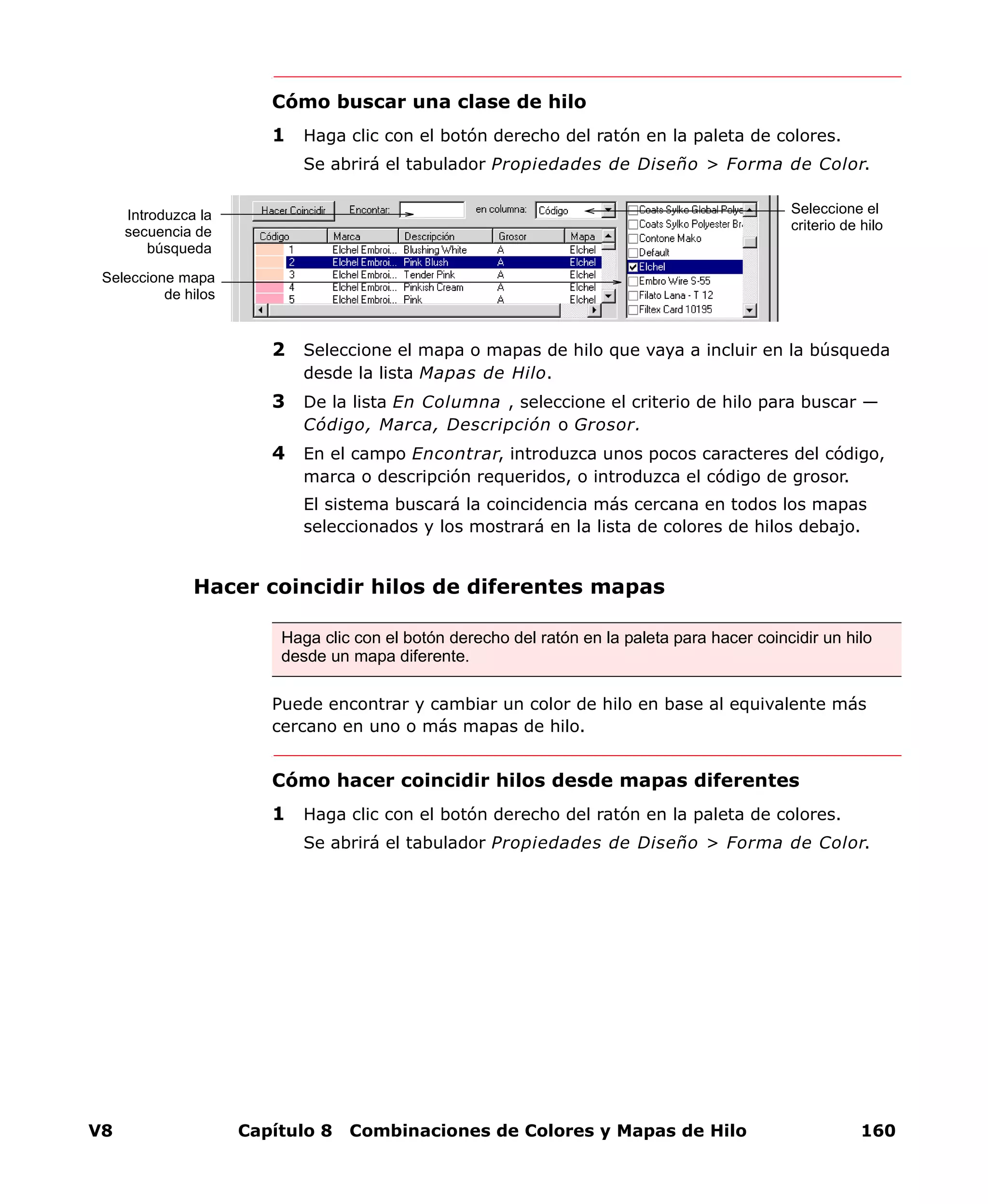 V8 Capítulo 8 Combinaciones de Colores y Mapas de Hilo 160
Cómo buscar una clase de hilo
1 Haga clic con el botón derecho del ratón en la paleta de colores.
Se abrirá el tabulador Propiedades de Diseño > Forma de Color.
2 Seleccione el mapa o mapas de hilo que vaya a incluir en la búsqueda
desde la lista Mapas de Hilo.
3 De la lista En Columna , seleccione el criterio de hilo para buscar —
Código, Marca, Descripción o Grosor.
4 En el campo Encontrar, introduzca unos pocos caracteres del código,
marca o descripción requeridos, o introduzca el código de grosor.
El sistema buscará la coincidencia más cercana en todos los mapas
seleccionados y los mostrará en la lista de colores de hilos debajo.
Hacer coincidir hilos de diferentes mapas
Puede encontrar y cambiar un color de hilo en base al equivalente más
cercano en uno o más mapas de hilo.
Cómo hacer coincidir hilos desde mapas diferentes
1 Haga clic con el botón derecho del ratón en la paleta de colores.
Se abrirá el tabulador Propiedades de Diseño > Forma de Color.
Seleccione el
criterio de hilo
Seleccione mapa
de hilos
Introduzca la
secuencia de
búsqueda
Haga clic con el botón derecho del ratón en la paleta para hacer coincidir un hilo
desde un mapa diferente.
 