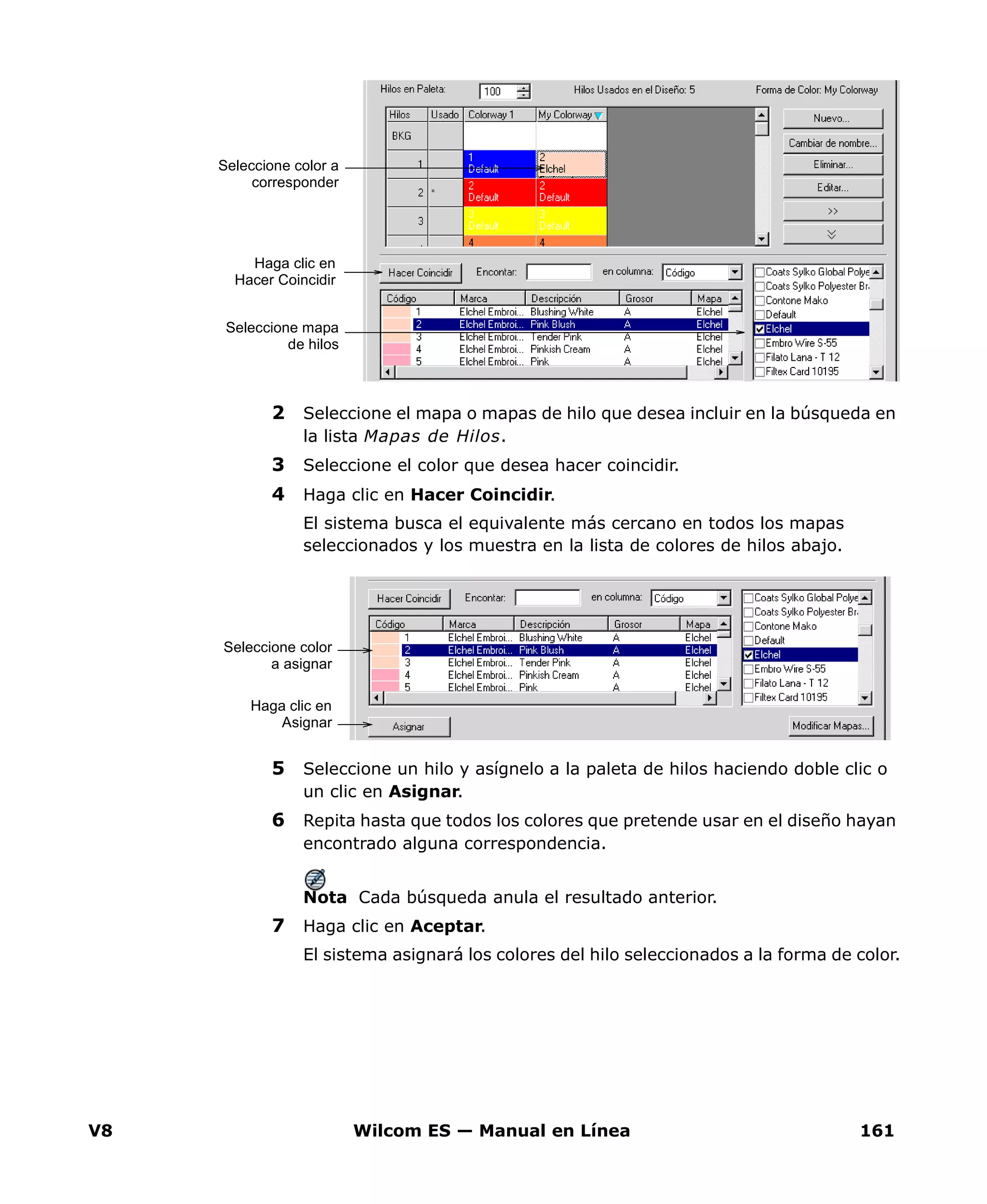 V8 Wilcom ES — Manual en Línea 161
2 Seleccione el mapa o mapas de hilo que desea incluir en la búsqueda en
la lista Mapas de Hilos.
3 Seleccione el color que desea hacer coincidir.
4 Haga clic en Hacer Coincidir.
El sistema busca el equivalente más cercano en todos los mapas
seleccionados y los muestra en la lista de colores de hilos abajo.
5 Seleccione un hilo y asígnelo a la paleta de hilos haciendo doble clic o
un clic en Asignar.
6 Repita hasta que todos los colores que pretende usar en el diseño hayan
encontrado alguna correspondencia.
Nota Cada búsqueda anula el resultado anterior.
7 Haga clic en Aceptar.
El sistema asignará los colores del hilo seleccionados a la forma de color.
Seleccione color a
corresponder
Seleccione mapa
de hilos
Haga clic en
Hacer Coincidir
Seleccione color
a asignar
Haga clic en
Asignar
 