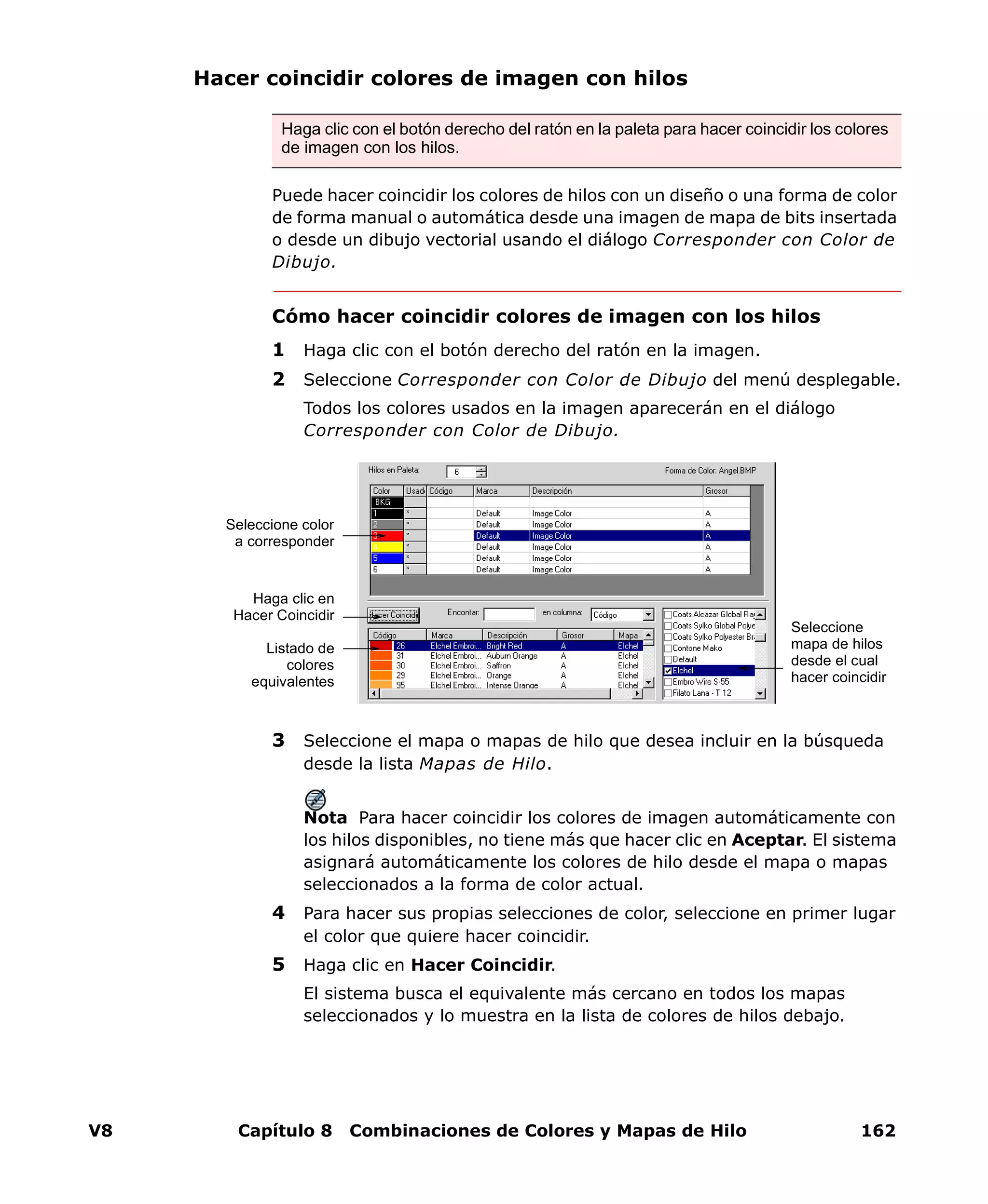 V8 Capítulo 8 Combinaciones de Colores y Mapas de Hilo 162
Hacer coincidir colores de imagen con hilos
Puede hacer coincidir los colores de hilos con un diseño o una forma de color
de forma manual o automática desde una imagen de mapa de bits insertada
o desde un dibujo vectorial usando el diálogo Corresponder con Color de
Dibujo.
Cómo hacer coincidir colores de imagen con los hilos
1 Haga clic con el botón derecho del ratón en la imagen.
2 Seleccione Corresponder con Color de Dibujo del menú desplegable.
Todos los colores usados en la imagen aparecerán en el diálogo
Corresponder con Color de Dibujo.
3 Seleccione el mapa o mapas de hilo que desea incluir en la búsqueda
desde la lista Mapas de Hilo.
Nota Para hacer coincidir los colores de imagen automáticamente con
los hilos disponibles, no tiene más que hacer clic en Aceptar. El sistema
asignará automáticamente los colores de hilo desde el mapa o mapas
seleccionados a la forma de color actual.
4 Para hacer sus propias selecciones de color, seleccione en primer lugar
el color que quiere hacer coincidir.
5 Haga clic en Hacer Coincidir.
El sistema busca el equivalente más cercano en todos los mapas
seleccionados y lo muestra en la lista de colores de hilos debajo.
Haga clic con el botón derecho del ratón en la paleta para hacer coincidir los colores
de imagen con los hilos.
Seleccione
mapa de hilos
desde el cual
hacer coincidir
Seleccione color
a corresponder
Listado de
colores
equivalentes
Haga clic en
Hacer Coincidir
 