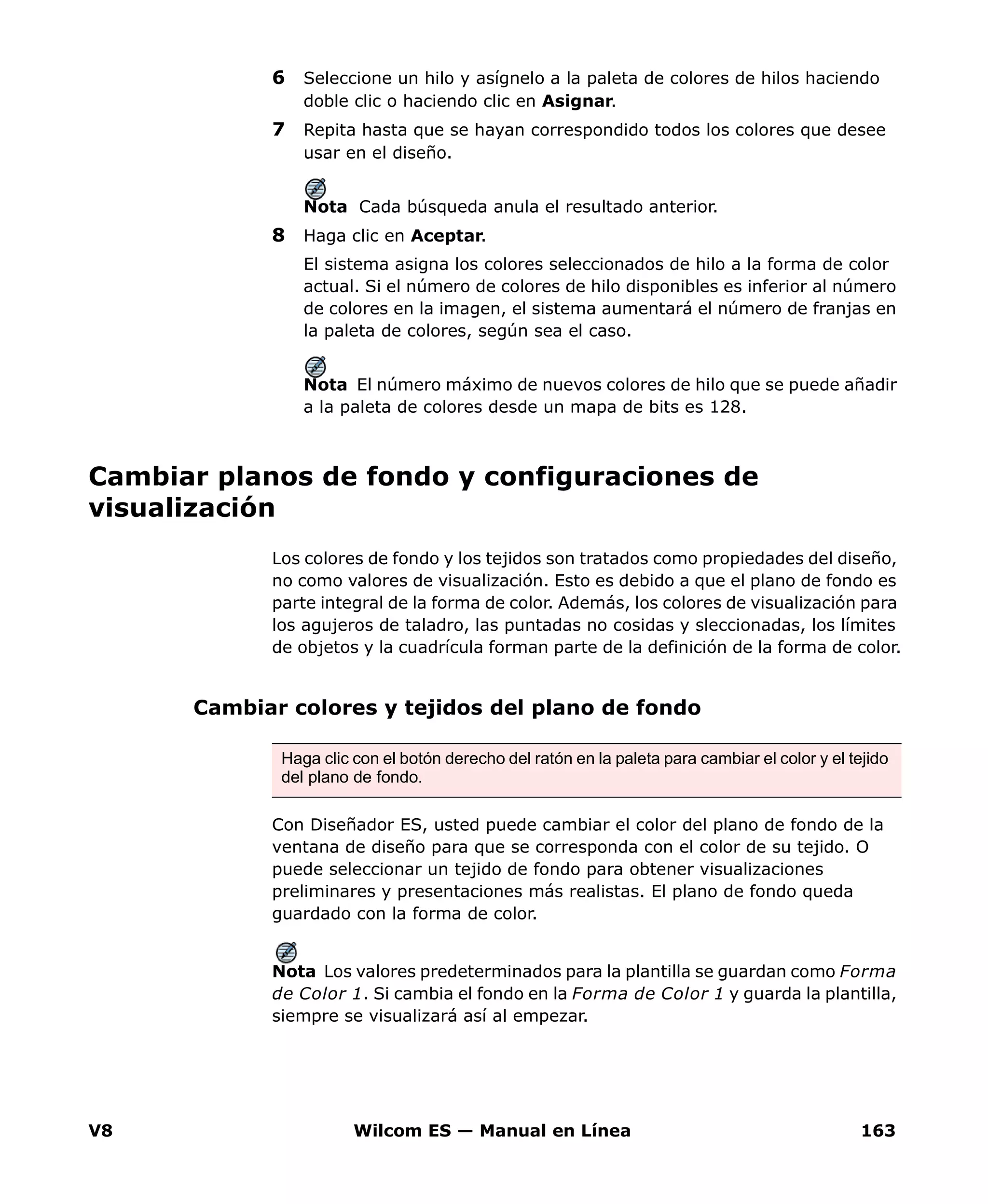 V8 Wilcom ES — Manual en Línea 163
6 Seleccione un hilo y asígnelo a la paleta de colores de hilos haciendo
doble clic o haciendo clic en Asignar.
7 Repita hasta que se hayan correspondido todos los colores que desee
usar en el diseño.
Nota Cada búsqueda anula el resultado anterior.
8 Haga clic en Aceptar.
El sistema asigna los colores seleccionados de hilo a la forma de color
actual. Si el número de colores de hilo disponibles es inferior al número
de colores en la imagen, el sistema aumentará el número de franjas en
la paleta de colores, según sea el caso.
Nota El número máximo de nuevos colores de hilo que se puede añadir
a la paleta de colores desde un mapa de bits es 128.
Cambiar planos de fondo y configuraciones de
visualización
Los colores de fondo y los tejidos son tratados como propiedades del diseño,
no como valores de visualización. Esto es debido a que el plano de fondo es
parte integral de la forma de color. Además, los colores de visualización para
los agujeros de taladro, las puntadas no cosidas y sleccionadas, los límites
de objetos y la cuadrícula forman parte de la definición de la forma de color.
Cambiar colores y tejidos del plano de fondo
Con Diseñador ES, usted puede cambiar el color del plano de fondo de la
ventana de diseño para que se corresponda con el color de su tejido. O
puede seleccionar un tejido de fondo para obtener visualizaciones
preliminares y presentaciones más realistas. El plano de fondo queda
guardado con la forma de color.
Nota Los valores predeterminados para la plantilla se guardan como Forma
de Color 1. Si cambia el fondo en la Forma de Color 1 y guarda la plantilla,
siempre se visualizará así al empezar.
Haga clic con el botón derecho del ratón en la paleta para cambiar el color y el tejido
del plano de fondo.
 