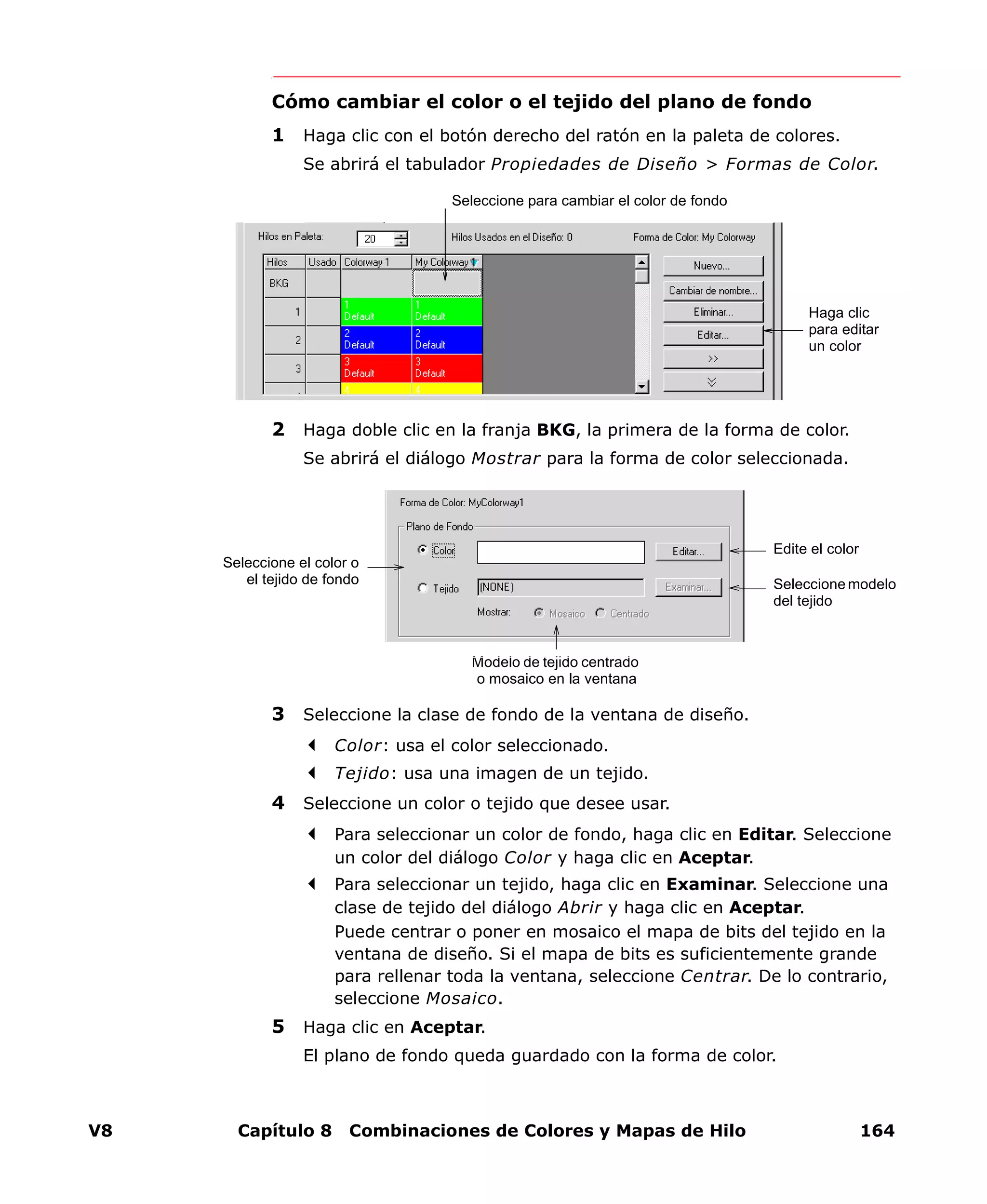 V8 Capítulo 8 Combinaciones de Colores y Mapas de Hilo 164
Cómo cambiar el color o el tejido del plano de fondo
1 Haga clic con el botón derecho del ratón en la paleta de colores.
Se abrirá el tabulador Propiedades de Diseño > Formas de Color.
2 Haga doble clic en la franja BKG, la primera de la forma de color.
Se abrirá el diálogo Mostrar para la forma de color seleccionada.
3 Seleccione la clase de fondo de la ventana de diseño.
Color: usa el color seleccionado.
Tejido: usa una imagen de un tejido.
4 Seleccione un color o tejido que desee usar.
Para seleccionar un color de fondo, haga clic en Editar. Seleccione
un color del diálogo Color y haga clic en Aceptar.
Para seleccionar un tejido, haga clic en Examinar. Seleccione una
clase de tejido del diálogo Abrir y haga clic en Aceptar.
Puede centrar o poner en mosaico el mapa de bits del tejido en la
ventana de diseño. Si el mapa de bits es suficientemente grande
para rellenar toda la ventana, seleccione Centrar. De lo contrario,
seleccione Mosaico.
5 Haga clic en Aceptar.
El plano de fondo queda guardado con la forma de color.
Seleccione para cambiar el color de fondo
Haga clic
para editar
un color
Seleccione el color o
el tejido de fondo
Edite el color
Seleccione modelo
del tejido
Modelo de tejido centrado
o mosaico en la ventana
 