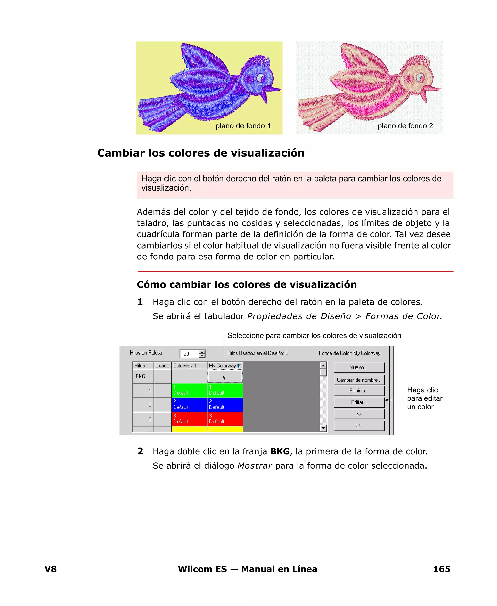 V8 Wilcom ES — Manual en Línea 165
Cambiar los colores de visualización
Además del color y del tejido de fondo, los colores de visualización para el
taladro, las puntadas no cosidas y seleccionadas, los límites de objeto y la
cuadrícula forman parte de la definición de la forma de color. Tal vez desee
cambiarlos si el color habitual de visualización no fuera visible frente al color
de fondo para esa forma de color en particular.
Cómo cambiar los colores de visualización
1 Haga clic con el botón derecho del ratón en la paleta de colores.
Se abrirá el tabulador Propiedades de Diseño > Formas de Color.
2 Haga doble clic en la franja BKG, la primera de la forma de color.
Se abrirá el diálogo Mostrar para la forma de color seleccionada.
Haga clic con el botón derecho del ratón en la paleta para cambiar los colores de
visualización.
plano de fondo 1 plano de fondo 2
Haga clic
para editar
un color
Seleccione para cambiar los colores de visualización
 