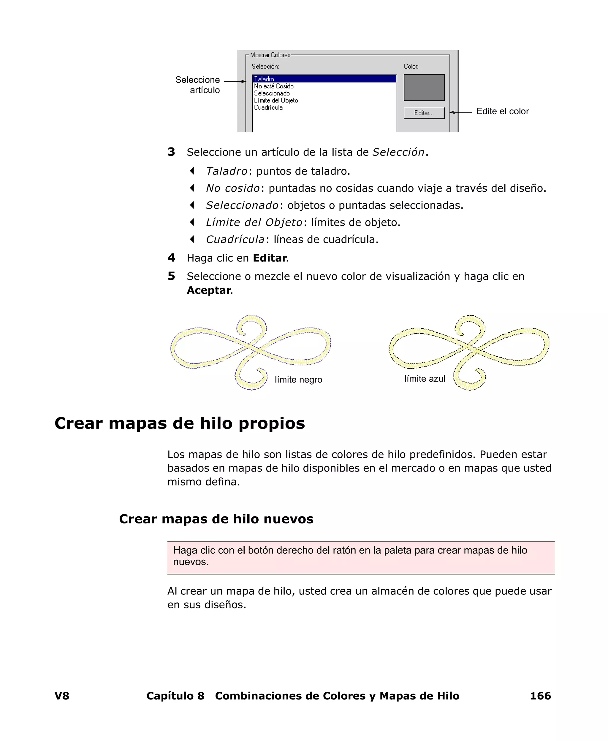 V8 Capítulo 8 Combinaciones de Colores y Mapas de Hilo 166
3 Seleccione un artículo de la lista de Selección.
Taladro: puntos de taladro.
No cosido: puntadas no cosidas cuando viaje a través del diseño.
Seleccionado: objetos o puntadas seleccionadas.
Límite del Objeto: límites de objeto.
Cuadrícula: líneas de cuadrícula.
4 Haga clic en Editar.
5 Seleccione o mezcle el nuevo color de visualización y haga clic en
Aceptar.
Crear mapas de hilo propios
Los mapas de hilo son listas de colores de hilo predefinidos. Pueden estar
basados en mapas de hilo disponibles en el mercado o en mapas que usted
mismo defina.
Crear mapas de hilo nuevos
Al crear un mapa de hilo, usted crea un almacén de colores que puede usar
en sus diseños.
Seleccione
artículo
Edite el color
límite azullímite negro
Haga clic con el botón derecho del ratón en la paleta para crear mapas de hilo
nuevos.
 