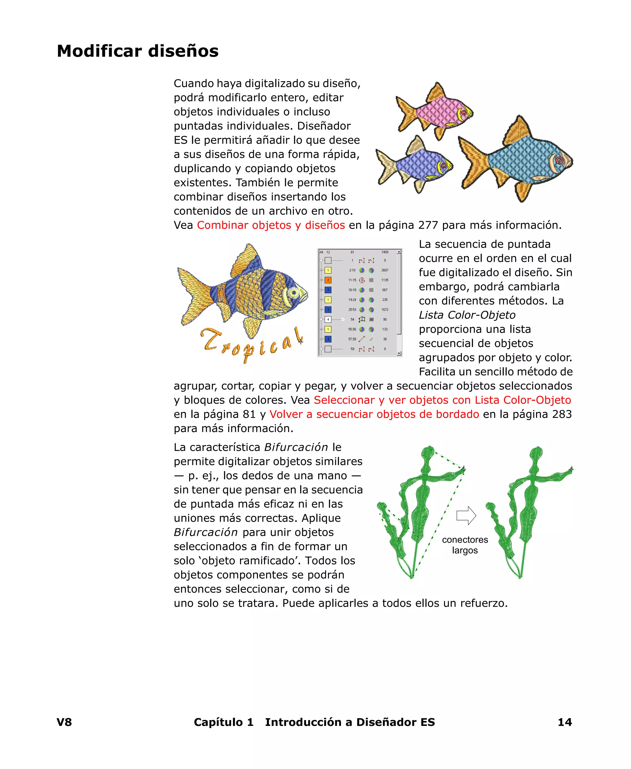 V8 Capítulo 1 Introducción a Diseñador ES 14
Modificar diseños
Cuando haya digitalizado su diseño,
podrá modificarlo entero, editar
objetos individuales o incluso
puntadas individuales. Diseñador
ES le permitirá añadir lo que desee
a sus diseños de una forma rápida,
duplicando y copiando objetos
existentes. También le permite
combinar diseños insertando los
contenidos de un archivo en otro.
Vea Combinar objetos y diseños en la página 277 para más información.
La secuencia de puntada
ocurre en el orden en el cual
fue digitalizado el diseño. Sin
embargo, podrá cambiarla
con diferentes métodos. La
Lista Color-Objeto
proporciona una lista
secuencial de objetos
agrupados por objeto y color.
Facilita un sencillo método de
agrupar, cortar, copiar y pegar, y volver a secuenciar objetos seleccionados
y bloques de colores. Vea Seleccionar y ver objetos con Lista Color-Objeto
en la página 81 y Volver a secuenciar objetos de bordado en la página 283
para más información.
La característica Bifurcación le
permite digitalizar objetos similares
— p. ej., los dedos de una mano —
sin tener que pensar en la secuencia
de puntada más eficaz ni en las
uniones más correctas. Aplique
Bifurcación para unir objetos
seleccionados a fin de formar un
solo ‘objeto ramificado’. Todos los
objetos componentes se podrán
entonces seleccionar, como si de
uno solo se tratara. Puede aplicarles a todos ellos un refuerzo.
conectores
largos
 