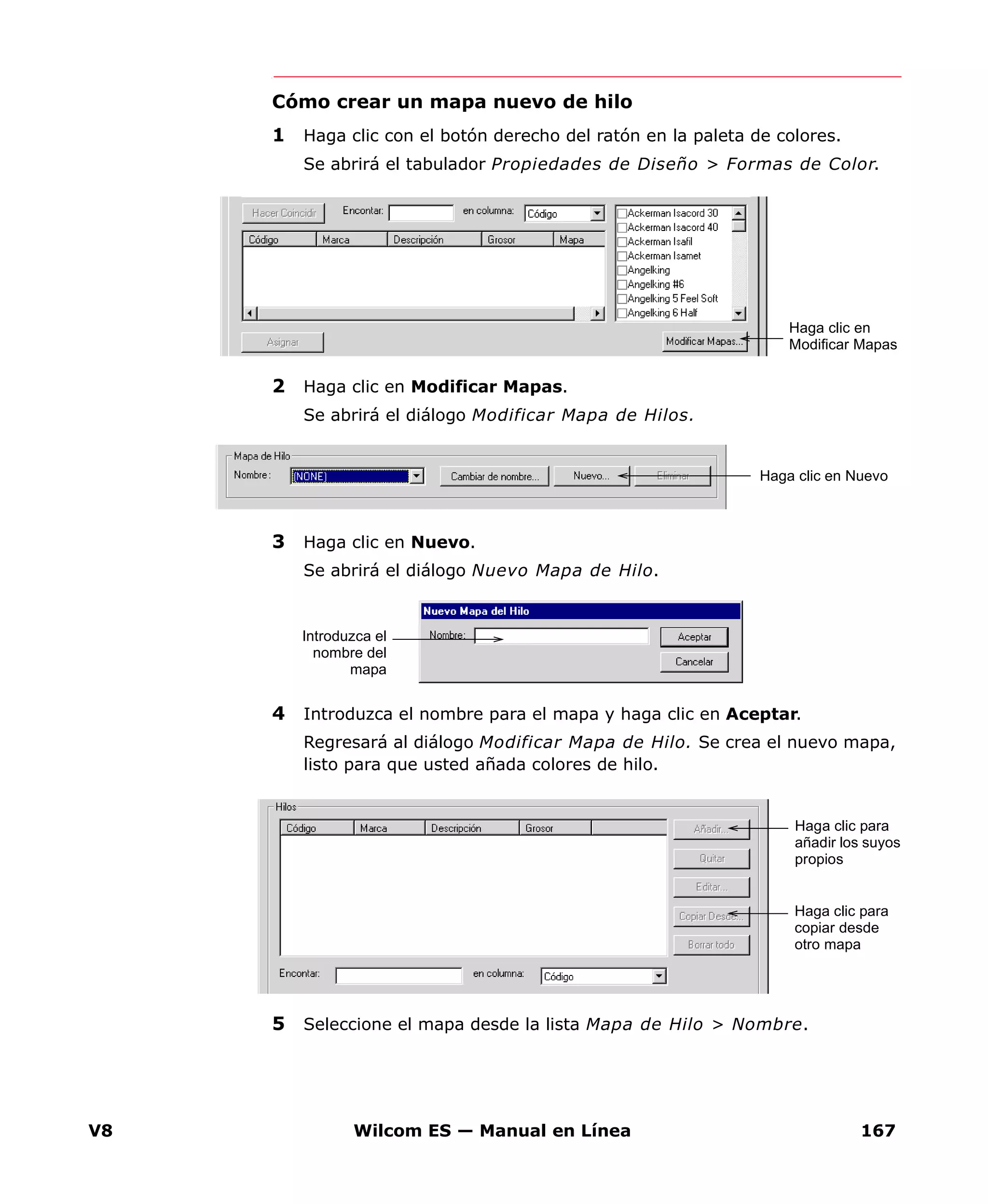V8 Wilcom ES — Manual en Línea 167
Cómo crear un mapa nuevo de hilo
1 Haga clic con el botón derecho del ratón en la paleta de colores.
Se abrirá el tabulador Propiedades de Diseño > Formas de Color.
2 Haga clic en Modificar Mapas.
Se abrirá el diálogo Modificar Mapa de Hilos.
3 Haga clic en Nuevo.
Se abrirá el diálogo Nuevo Mapa de Hilo.
4 Introduzca el nombre para el mapa y haga clic en Aceptar.
Regresará al diálogo Modificar Mapa de Hilo. Se crea el nuevo mapa,
listo para que usted añada colores de hilo.
5 Seleccione el mapa desde la lista Mapa de Hilo > Nombre.
Haga clic en
Modificar Mapas
Haga clic en Nuevo
Introduzca el
nombre del
mapa
Haga clic para
añadir los suyos
propios
Haga clic para
copiar desde
otro mapa
 