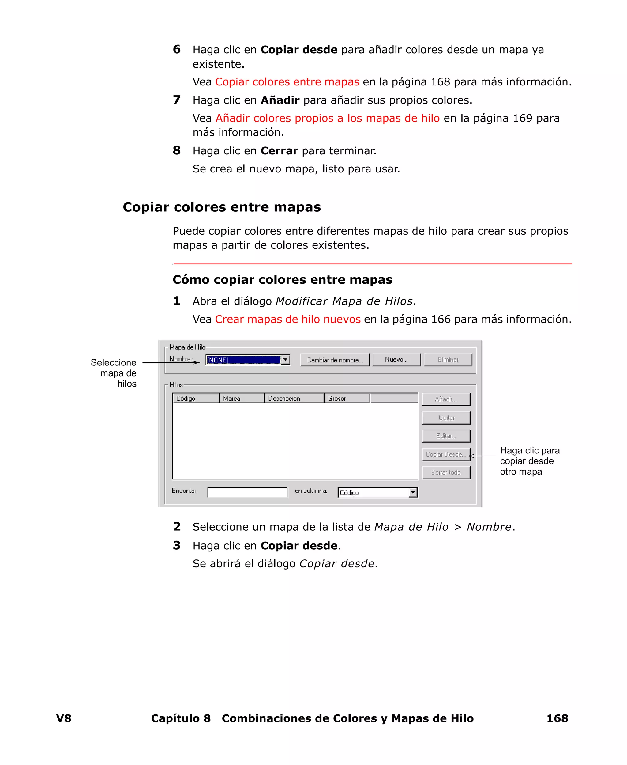 V8 Capítulo 8 Combinaciones de Colores y Mapas de Hilo 168
6 Haga clic en Copiar desde para añadir colores desde un mapa ya
existente.
Vea Copiar colores entre mapas en la página 168 para más información.
7 Haga clic en Añadir para añadir sus propios colores.
Vea Añadir colores propios a los mapas de hilo en la página 169 para
más información.
8 Haga clic en Cerrar para terminar.
Se crea el nuevo mapa, listo para usar.
Copiar colores entre mapas
Puede copiar colores entre diferentes mapas de hilo para crear sus propios
mapas a partir de colores existentes.
Cómo copiar colores entre mapas
1 Abra el diálogo Modificar Mapa de Hilos.
Vea Crear mapas de hilo nuevos en la página 166 para más información.
2 Seleccione un mapa de la lista de Mapa de Hilo > Nombre.
3 Haga clic en Copiar desde.
Se abrirá el diálogo Copiar desde.
Seleccione
mapa de
hilos
Haga clic para
copiar desde
otro mapa
 