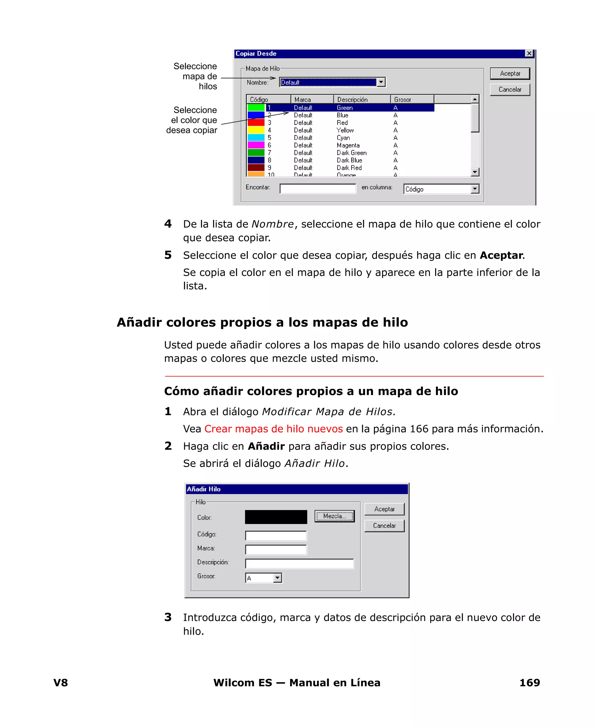 V8 Wilcom ES — Manual en Línea 169
4 De la lista de Nombre, seleccione el mapa de hilo que contiene el color
que desea copiar.
5 Seleccione el color que desea copiar, después haga clic en Aceptar.
Se copia el color en el mapa de hilo y aparece en la parte inferior de la
lista.
Añadir colores propios a los mapas de hilo
Usted puede añadir colores a los mapas de hilo usando colores desde otros
mapas o colores que mezcle usted mismo.
Cómo añadir colores propios a un mapa de hilo
1 Abra el diálogo Modificar Mapa de Hilos.
Vea Crear mapas de hilo nuevos en la página 166 para más información.
2 Haga clic en Añadir para añadir sus propios colores.
Se abrirá el diálogo Añadir Hilo.
3 Introduzca código, marca y datos de descripción para el nuevo color de
hilo.
Seleccione
mapa de
hilos
Seleccione
el color que
desea copiar
 