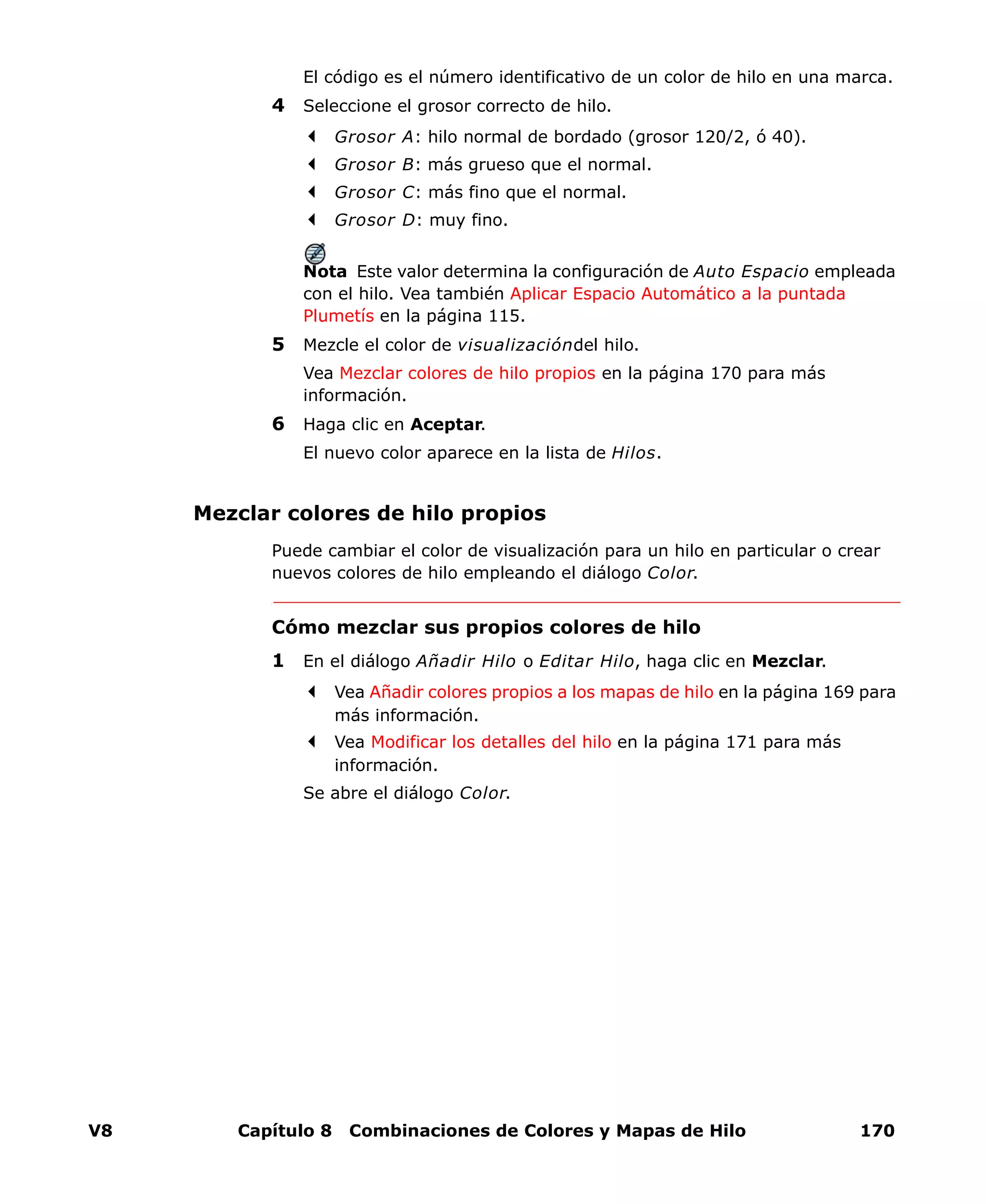 V8 Capítulo 8 Combinaciones de Colores y Mapas de Hilo 170
El código es el número identificativo de un color de hilo en una marca.
4 Seleccione el grosor correcto de hilo.
Grosor A: hilo normal de bordado (grosor 120/2, ó 40).
Grosor B: más grueso que el normal.
Grosor C: más fino que el normal.
Grosor D: muy fino.
Nota Este valor determina la configuración de Auto Espacio empleada
con el hilo. Vea también Aplicar Espacio Automático a la puntada
Plumetís en la página 115.
5 Mezcle el color de visualizacióndel hilo.
Vea Mezclar colores de hilo propios en la página 170 para más
información.
6 Haga clic en Aceptar.
El nuevo color aparece en la lista de Hilos.
Mezclar colores de hilo propios
Puede cambiar el color de visualización para un hilo en particular o crear
nuevos colores de hilo empleando el diálogo Color.
Cómo mezclar sus propios colores de hilo
1 En el diálogo Añadir Hilo o Editar Hilo, haga clic en Mezclar.
Vea Añadir colores propios a los mapas de hilo en la página 169 para
más información.
Vea Modificar los detalles del hilo en la página 171 para más
información.
Se abre el diálogo Color.
 