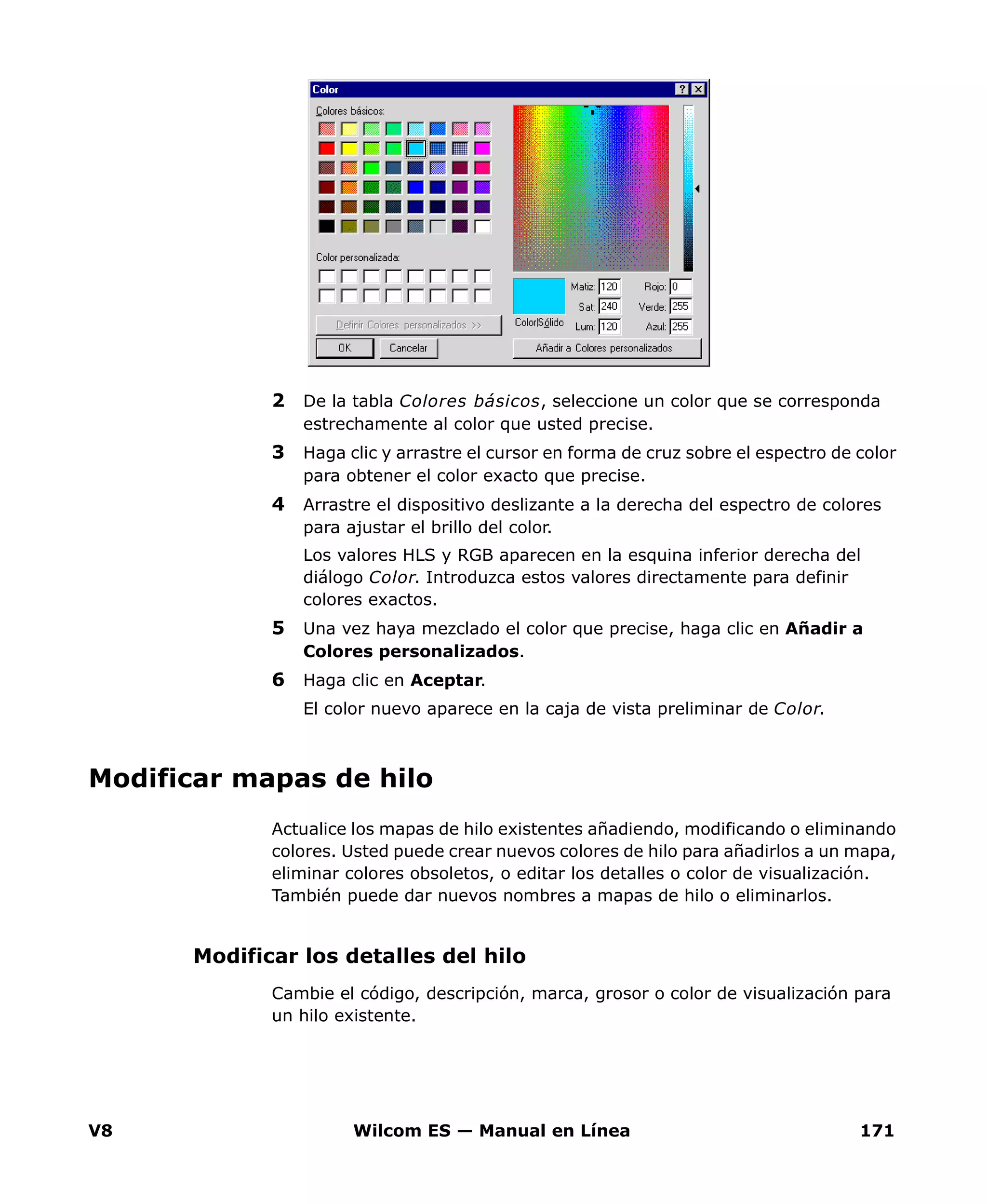 V8 Wilcom ES — Manual en Línea 171
2 De la tabla Colores básicos, seleccione un color que se corresponda
estrechamente al color que usted precise.
3 Haga clic y arrastre el cursor en forma de cruz sobre el espectro de color
para obtener el color exacto que precise.
4 Arrastre el dispositivo deslizante a la derecha del espectro de colores
para ajustar el brillo del color.
Los valores HLS y RGB aparecen en la esquina inferior derecha del
diálogo Color. Introduzca estos valores directamente para definir
colores exactos.
5 Una vez haya mezclado el color que precise, haga clic en Añadir a
Colores personalizados.
6 Haga clic en Aceptar.
El color nuevo aparece en la caja de vista preliminar de Color.
Modificar mapas de hilo
Actualice los mapas de hilo existentes añadiendo, modificando o eliminando
colores. Usted puede crear nuevos colores de hilo para añadirlos a un mapa,
eliminar colores obsoletos, o editar los detalles o color de visualización.
También puede dar nuevos nombres a mapas de hilo o eliminarlos.
Modificar los detalles del hilo
Cambie el código, descripción, marca, grosor o color de visualización para
un hilo existente.
 