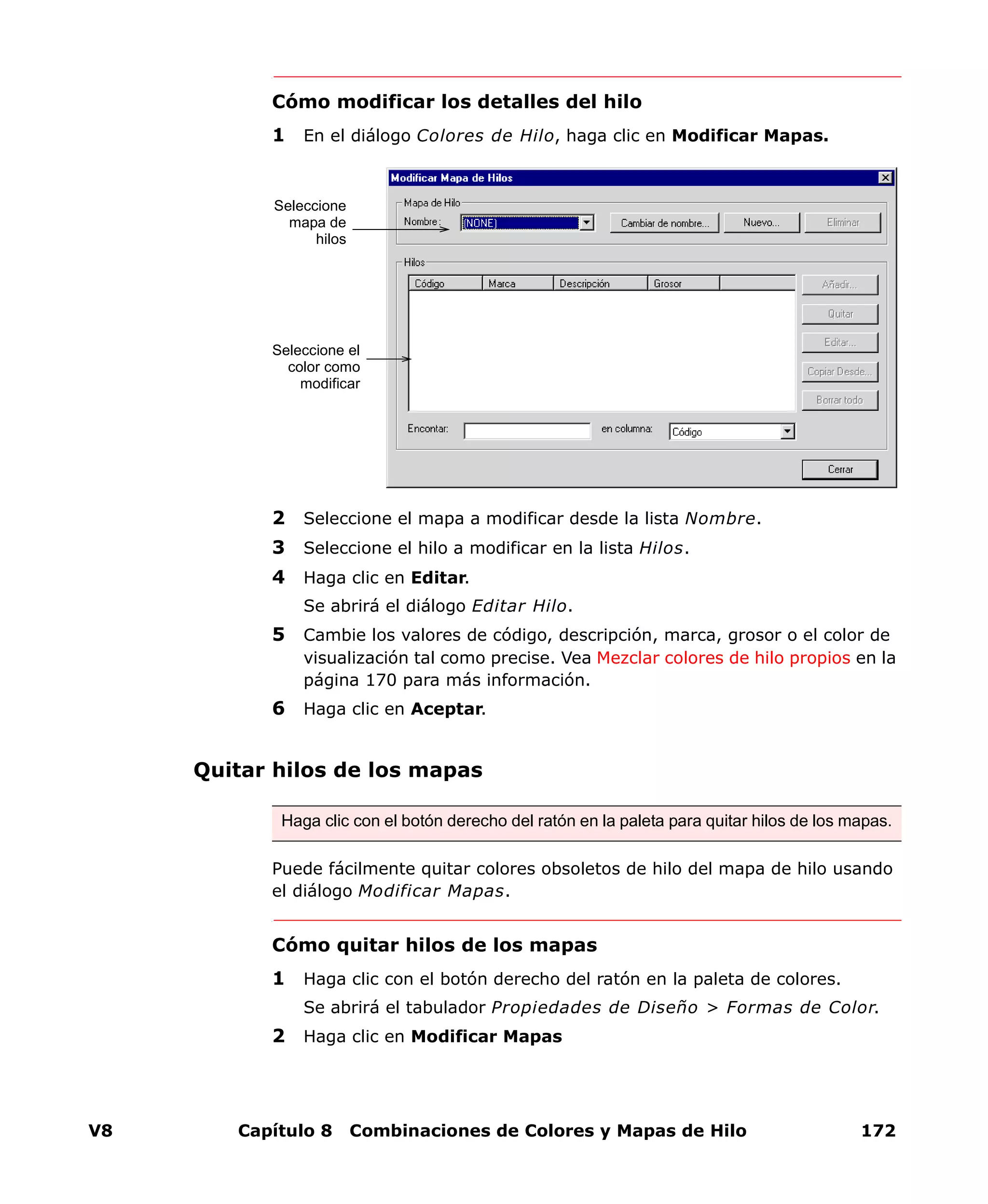 V8 Capítulo 8 Combinaciones de Colores y Mapas de Hilo 172
Cómo modificar los detalles del hilo
1 En el diálogo Colores de Hilo, haga clic en Modificar Mapas.
2 Seleccione el mapa a modificar desde la lista Nombre.
3 Seleccione el hilo a modificar en la lista Hilos.
4 Haga clic en Editar.
Se abrirá el diálogo Editar Hilo.
5 Cambie los valores de código, descripción, marca, grosor o el color de
visualización tal como precise. Vea Mezclar colores de hilo propios en la
página 170 para más información.
6 Haga clic en Aceptar.
Quitar hilos de los mapas
Puede fácilmente quitar colores obsoletos de hilo del mapa de hilo usando
el diálogo Modificar Mapas.
Cómo quitar hilos de los mapas
1 Haga clic con el botón derecho del ratón en la paleta de colores.
Se abrirá el tabulador Propiedades de Diseño > Formas de Color.
2 Haga clic en Modificar Mapas
Seleccione el
color como
modificar
Seleccione
mapa de
hilos
Haga clic con el botón derecho del ratón en la paleta para quitar hilos de los mapas.
 