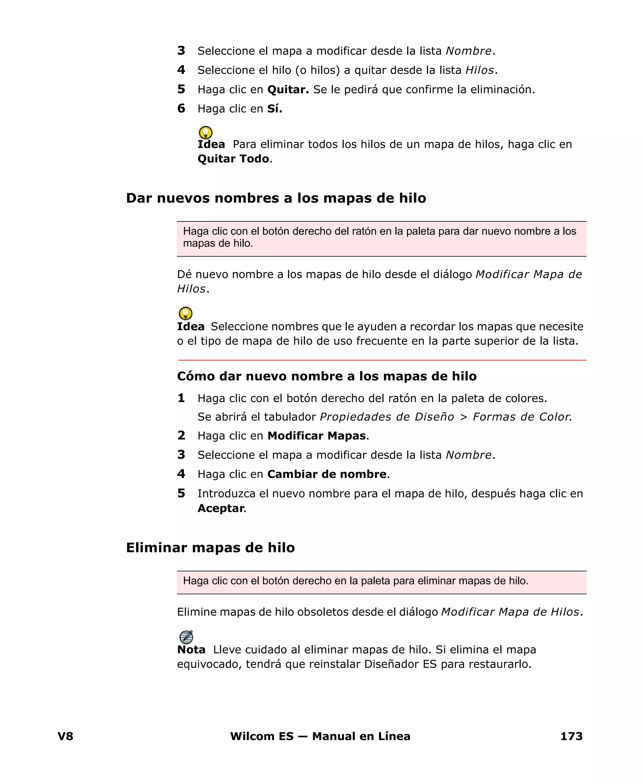 V8 Wilcom ES — Manual en Línea 173
3 Seleccione el mapa a modificar desde la lista Nombre.
4 Seleccione el hilo (o hilos) a quitar desde la lista Hilos.
5 Haga clic en Quitar. Se le pedirá que confirme la eliminación.
6 Haga clic en Sí.
Idea Para eliminar todos los hilos de un mapa de hilos, haga clic en
Quitar Todo.
Dar nuevos nombres a los mapas de hilo
Dé nuevo nombre a los mapas de hilo desde el diálogo Modificar Mapa de
Hilos.
Idea Seleccione nombres que le ayuden a recordar los mapas que necesite
o el tipo de mapa de hilo de uso frecuente en la parte superior de la lista.
Cómo dar nuevo nombre a los mapas de hilo
1 Haga clic con el botón derecho del ratón en la paleta de colores.
Se abrirá el tabulador Propiedades de Diseño > Formas de Color.
2 Haga clic en Modificar Mapas.
3 Seleccione el mapa a modificar desde la lista Nombre.
4 Haga clic en Cambiar de nombre.
5 Introduzca el nuevo nombre para el mapa de hilo, después haga clic en
Aceptar.
Eliminar mapas de hilo
Elimine mapas de hilo obsoletos desde el diálogo Modificar Mapa de Hilos.
Nota Lleve cuidado al eliminar mapas de hilo. Si elimina el mapa
equivocado, tendrá que reinstalar Diseñador ES para restaurarlo.
Haga clic con el botón derecho del ratón en la paleta para dar nuevo nombre a los
mapas de hilo.
Haga clic con el botón derecho en la paleta para eliminar mapas de hilo.
 