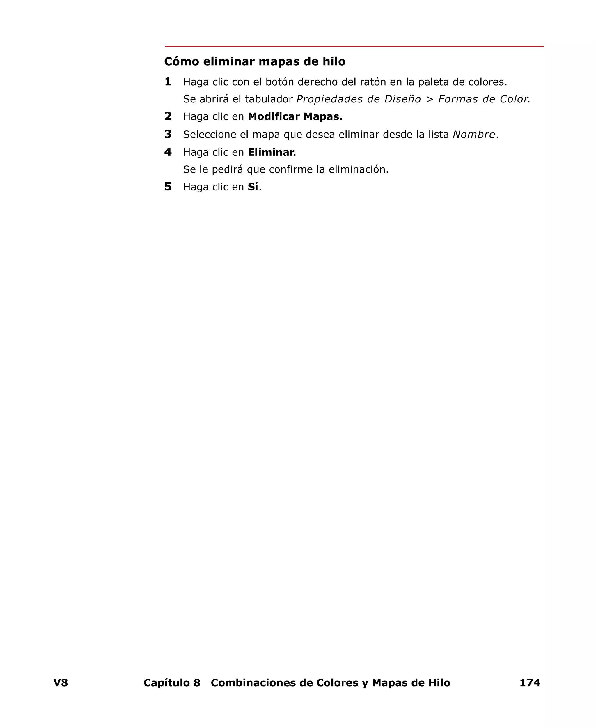 V8 Capítulo 8 Combinaciones de Colores y Mapas de Hilo 174
Cómo eliminar mapas de hilo
1 Haga clic con el botón derecho del ratón en la paleta de colores.
Se abrirá el tabulador Propiedades de Diseño > Formas de Color.
2 Haga clic en Modificar Mapas.
3 Seleccione el mapa que desea eliminar desde la lista Nombre.
4 Haga clic en Eliminar.
Se le pedirá que confirme la eliminación.
5 Haga clic en Sí.
 