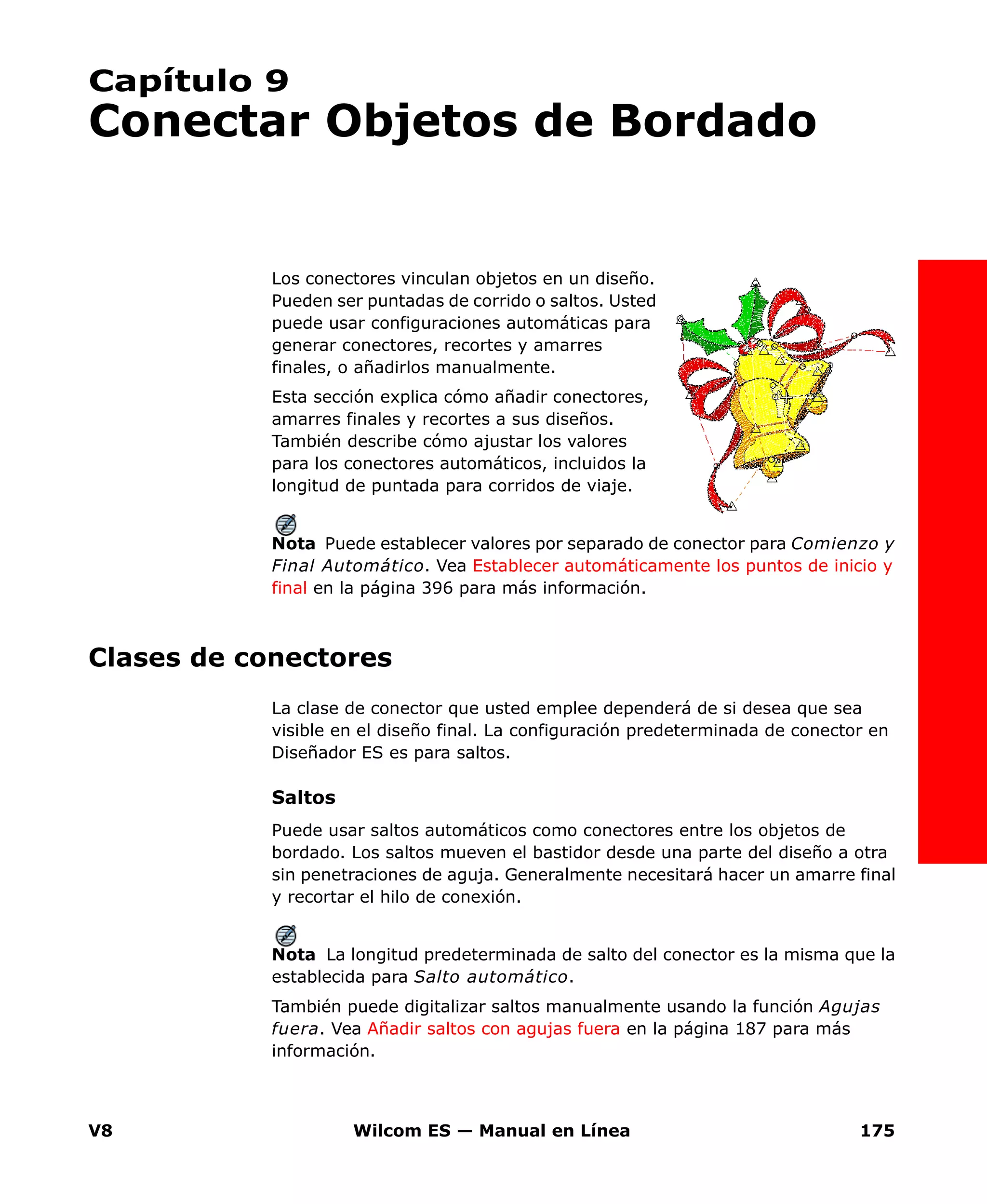 V8 Wilcom ES — Manual en Línea 175
Capítulo 9
Conectar Objetos de Bordado
Los conectores vinculan objetos en un diseño.
Pueden ser puntadas de corrido o saltos. Usted
puede usar configuraciones automáticas para
generar conectores, recortes y amarres
finales, o añadirlos manualmente.
Esta sección explica cómo añadir conectores,
amarres finales y recortes a sus diseños.
También describe cómo ajustar los valores
para los conectores automáticos, incluidos la
longitud de puntada para corridos de viaje.
Nota Puede establecer valores por separado de conector para Comienzo y
Final Automático. Vea Establecer automáticamente los puntos de inicio y
final en la página 396 para más información.
Clases de conectores
La clase de conector que usted emplee dependerá de si desea que sea
visible en el diseño final. La configuración predeterminada de conector en
Diseñador ES es para saltos.
Saltos
Puede usar saltos automáticos como conectores entre los objetos de
bordado. Los saltos mueven el bastidor desde una parte del diseño a otra
sin penetraciones de aguja. Generalmente necesitará hacer un amarre final
y recortar el hilo de conexión.
Nota La longitud predeterminada de salto del conector es la misma que la
establecida para Salto automático.
También puede digitalizar saltos manualmente usando la función Agujas
fuera. Vea Añadir saltos con agujas fuera en la página 187 para más
información.
 
