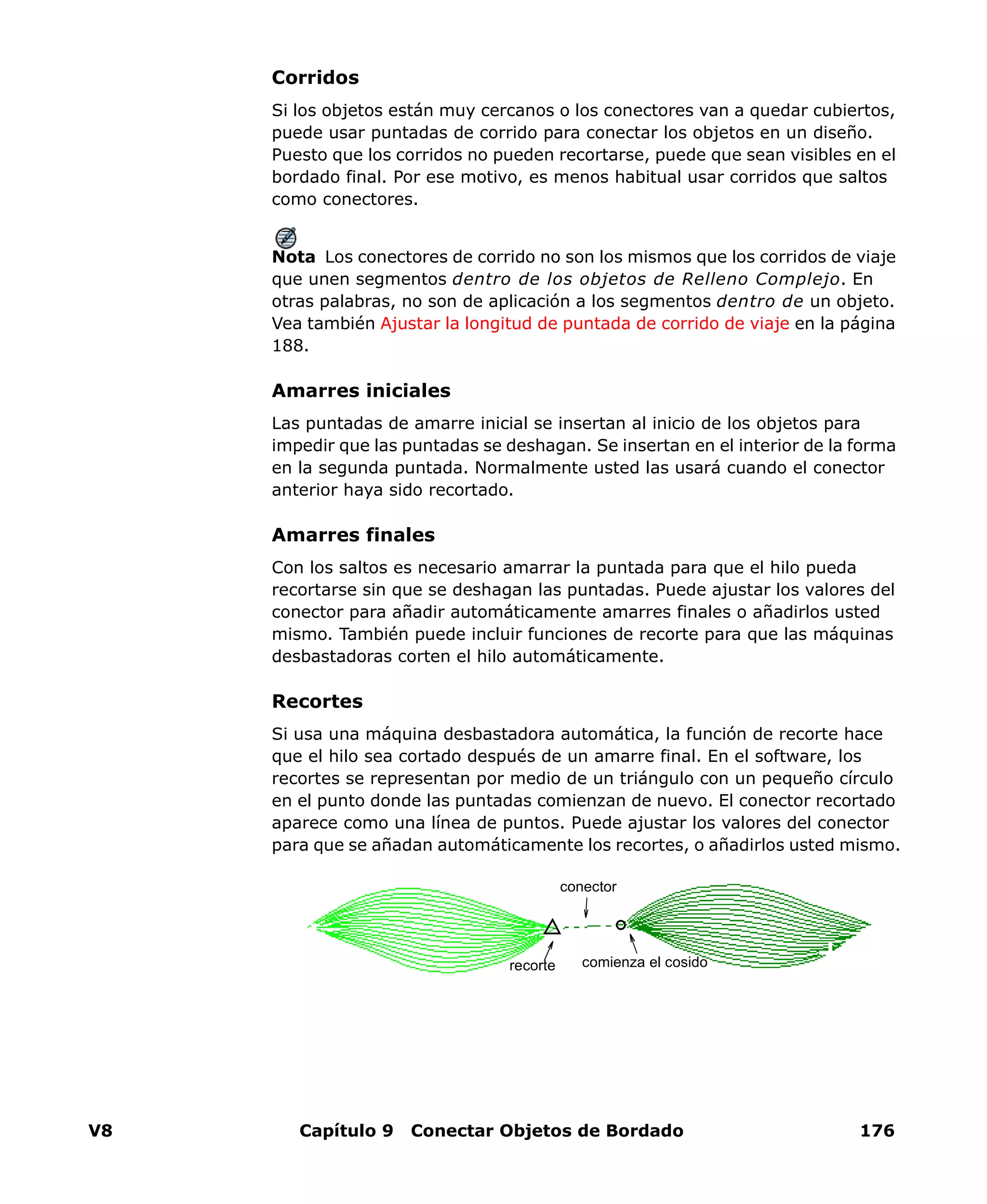V8 Capítulo 9 Conectar Objetos de Bordado 176
Corridos
Si los objetos están muy cercanos o los conectores van a quedar cubiertos,
puede usar puntadas de corrido para conectar los objetos en un diseño.
Puesto que los corridos no pueden recortarse, puede que sean visibles en el
bordado final. Por ese motivo, es menos habitual usar corridos que saltos
como conectores.
Nota Los conectores de corrido no son los mismos que los corridos de viaje
que unen segmentos dentro de los objetos de Relleno Complejo. En
otras palabras, no son de aplicación a los segmentos dentro de un objeto.
Vea también Ajustar la longitud de puntada de corrido de viaje en la página
188.
Amarres iniciales
Las puntadas de amarre inicial se insertan al inicio de los objetos para
impedir que las puntadas se deshagan. Se insertan en el interior de la forma
en la segunda puntada. Normalmente usted las usará cuando el conector
anterior haya sido recortado.
Amarres finales
Con los saltos es necesario amarrar la puntada para que el hilo pueda
recortarse sin que se deshagan las puntadas. Puede ajustar los valores del
conector para añadir automáticamente amarres finales o añadirlos usted
mismo. También puede incluir funciones de recorte para que las máquinas
desbastadoras corten el hilo automáticamente.
Recortes
Si usa una máquina desbastadora automática, la función de recorte hace
que el hilo sea cortado después de un amarre final. En el software, los
recortes se representan por medio de un triángulo con un pequeño círculo
en el punto donde las puntadas comienzan de nuevo. El conector recortado
aparece como una línea de puntos. Puede ajustar los valores del conector
para que se añadan automáticamente los recortes, o añadirlos usted mismo.
conector
comienza el cosidorecorte
 