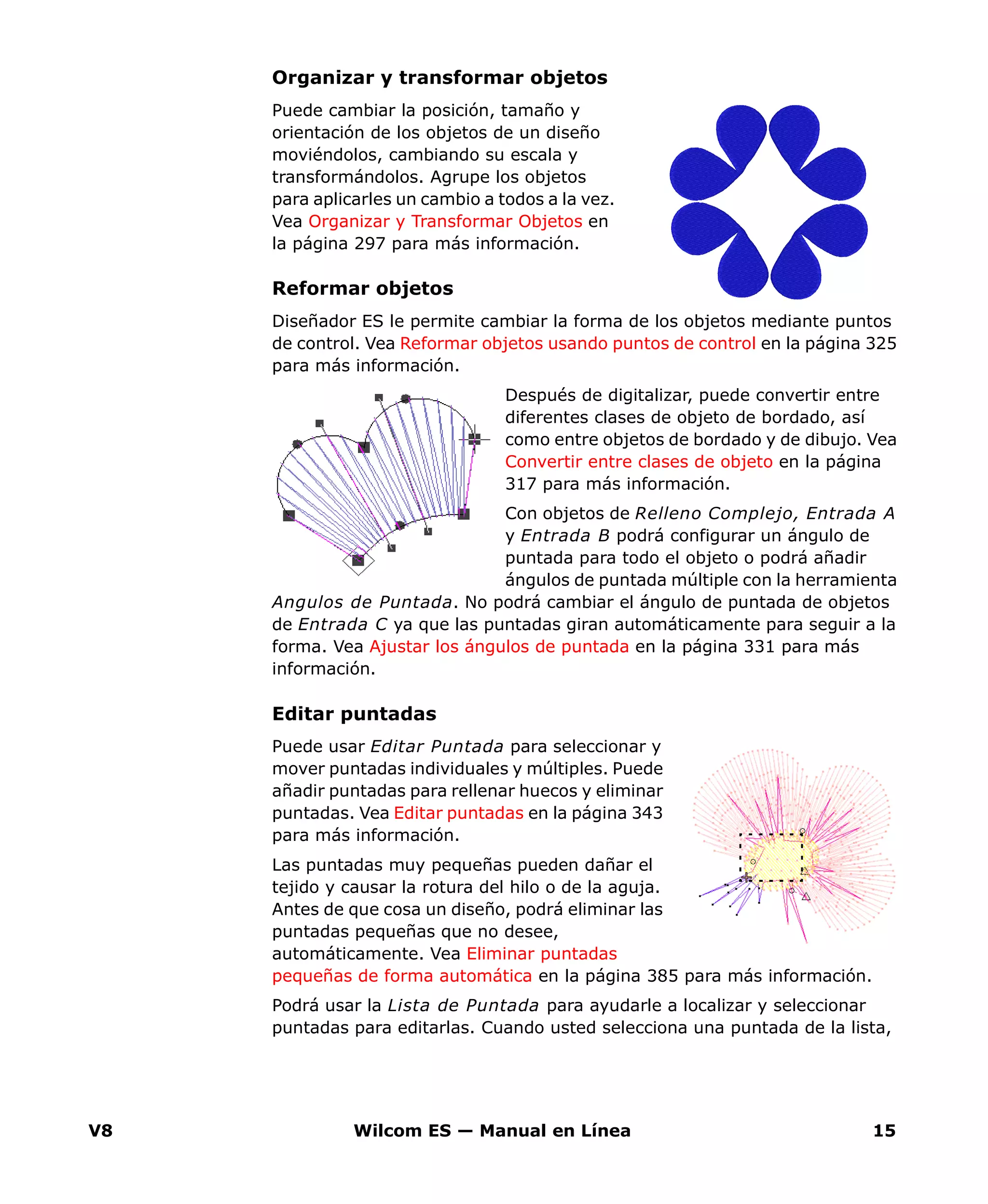 V8 Wilcom ES — Manual en Línea 15
Organizar y transformar objetos
Puede cambiar la posición, tamaño y
orientación de los objetos de un diseño
moviéndolos, cambiando su escala y
transformándolos. Agrupe los objetos
para aplicarles un cambio a todos a la vez.
Vea Organizar y Transformar Objetos en
la página 297 para más información.
Reformar objetos
Diseñador ES le permite cambiar la forma de los objetos mediante puntos
de control. Vea Reformar objetos usando puntos de control en la página 325
para más información.
Después de digitalizar, puede convertir entre
diferentes clases de objeto de bordado, así
como entre objetos de bordado y de dibujo. Vea
Convertir entre clases de objeto en la página
317 para más información.
Con objetos de Relleno Complejo, Entrada A
y Entrada B podrá configurar un ángulo de
puntada para todo el objeto o podrá añadir
ángulos de puntada múltiple con la herramienta
Angulos de Puntada. No podrá cambiar el ángulo de puntada de objetos
de Entrada C ya que las puntadas giran automáticamente para seguir a la
forma. Vea Ajustar los ángulos de puntada en la página 331 para más
información.
Editar puntadas
Puede usar Editar Puntada para seleccionar y
mover puntadas individuales y múltiples. Puede
añadir puntadas para rellenar huecos y eliminar
puntadas. Vea Editar puntadas en la página 343
para más información.
Las puntadas muy pequeñas pueden dañar el
tejido y causar la rotura del hilo o de la aguja.
Antes de que cosa un diseño, podrá eliminar las
puntadas pequeñas que no desee,
automáticamente. Vea Eliminar puntadas
pequeñas de forma automática en la página 385 para más información.
Podrá usar la Lista de Puntada para ayudarle a localizar y seleccionar
puntadas para editarlas. Cuando usted selecciona una puntada de la lista,
 