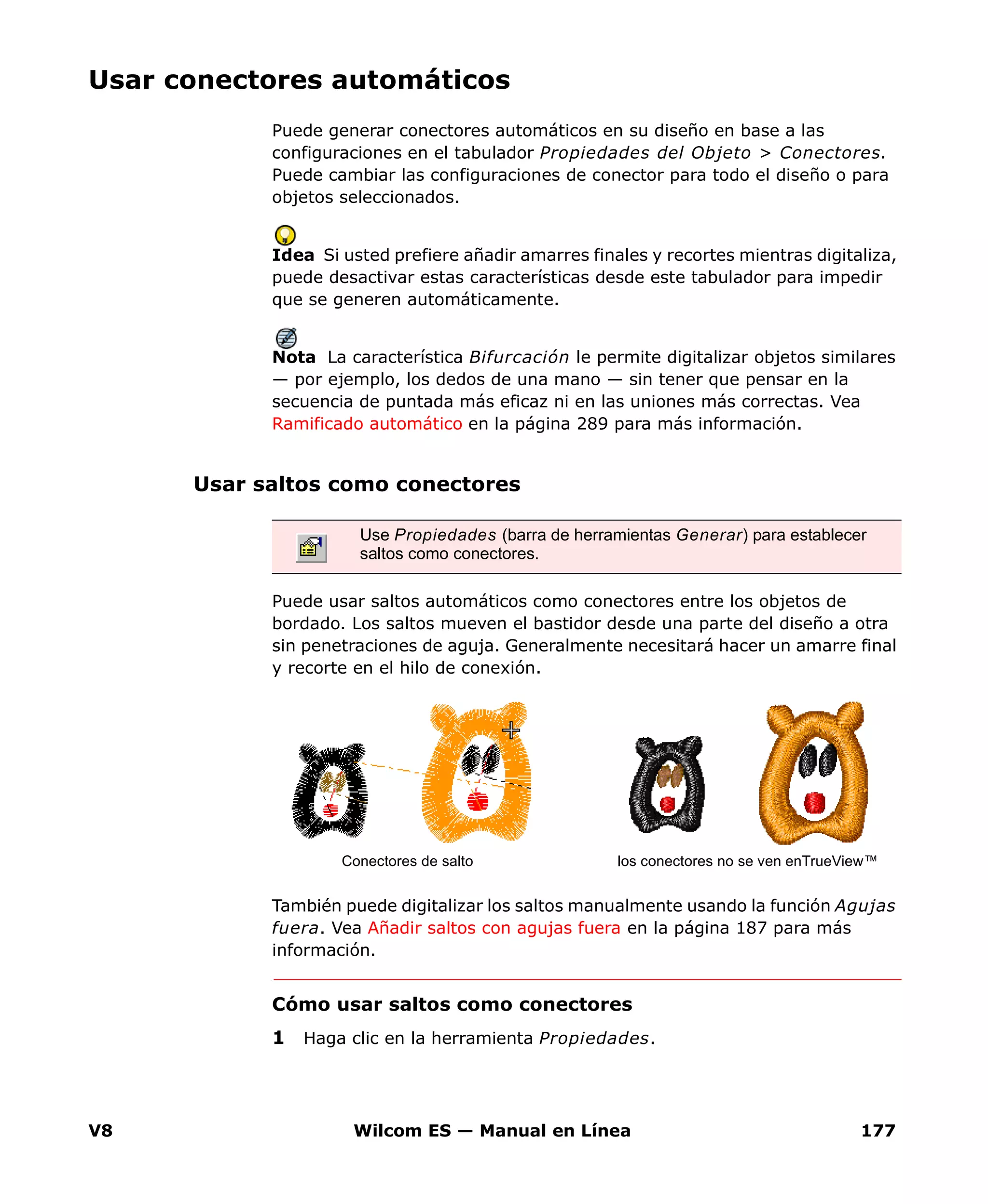 V8 Wilcom ES — Manual en Línea 177
Usar conectores automáticos
Puede generar conectores automáticos en su diseño en base a las
configuraciones en el tabulador Propiedades del Objeto > Conectores.
Puede cambiar las configuraciones de conector para todo el diseño o para
objetos seleccionados.
Idea Si usted prefiere añadir amarres finales y recortes mientras digitaliza,
puede desactivar estas características desde este tabulador para impedir
que se generen automáticamente.
Nota La característica Bifurcación le permite digitalizar objetos similares
— por ejemplo, los dedos de una mano — sin tener que pensar en la
secuencia de puntada más eficaz ni en las uniones más correctas. Vea
Ramificado automático en la página 289 para más información.
Usar saltos como conectores
Puede usar saltos automáticos como conectores entre los objetos de
bordado. Los saltos mueven el bastidor desde una parte del diseño a otra
sin penetraciones de aguja. Generalmente necesitará hacer un amarre final
y recorte en el hilo de conexión.
También puede digitalizar los saltos manualmente usando la función Agujas
fuera. Vea Añadir saltos con agujas fuera en la página 187 para más
información.
Cómo usar saltos como conectores
1 Haga clic en la herramienta Propiedades.
Use Propiedades (barra de herramientas Generar) para establecer
saltos como conectores.
Conectores de salto los conectores no se ven enTrueView™
 
