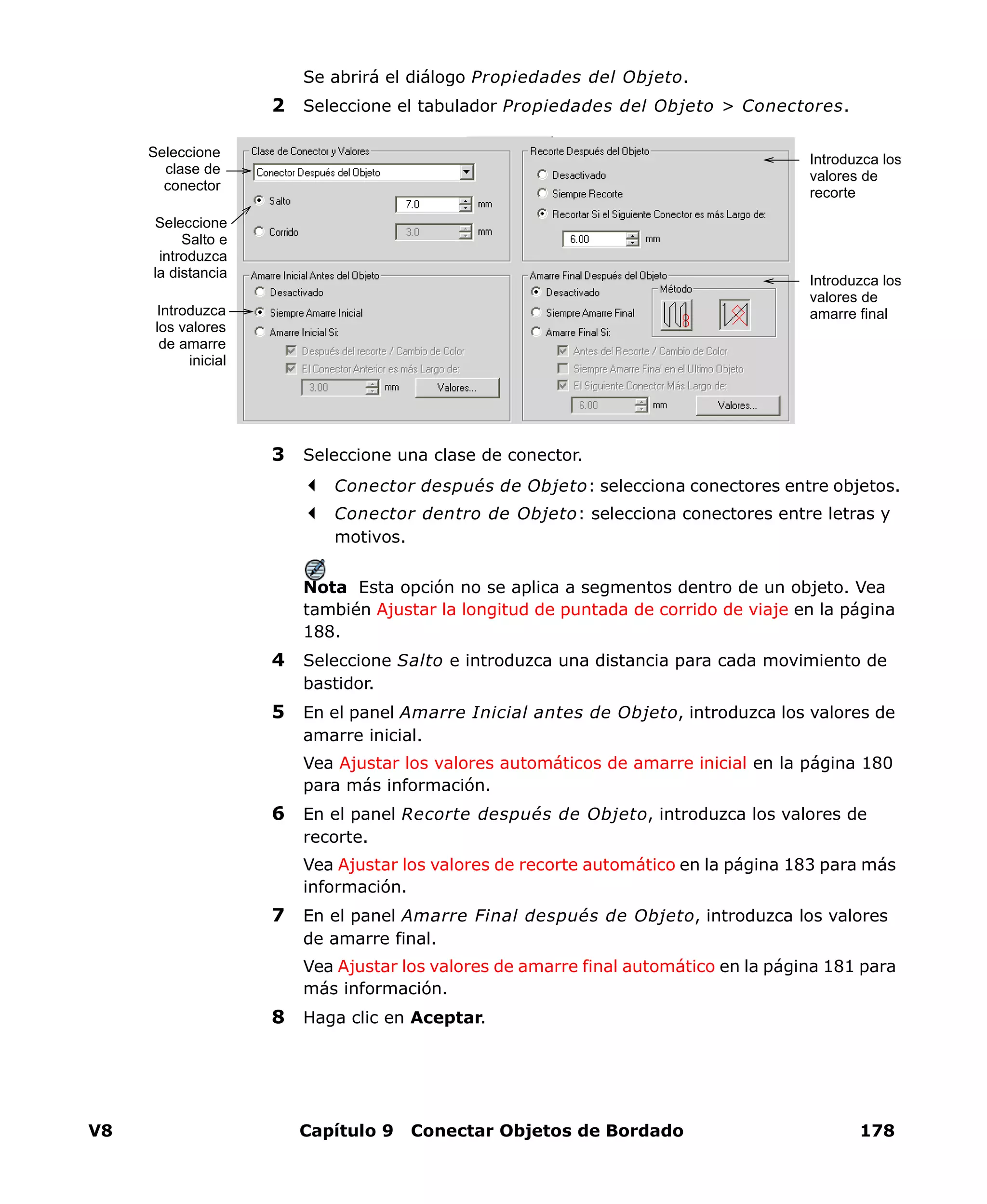 V8 Capítulo 9 Conectar Objetos de Bordado 178
Se abrirá el diálogo Propiedades del Objeto.
2 Seleccione el tabulador Propiedades del Objeto > Conectores.
3 Seleccione una clase de conector.
Conector después de Objeto: selecciona conectores entre objetos.
Conector dentro de Objeto: selecciona conectores entre letras y
motivos.
Nota Esta opción no se aplica a segmentos dentro de un objeto. Vea
también Ajustar la longitud de puntada de corrido de viaje en la página
188.
4 Seleccione Salto e introduzca una distancia para cada movimiento de
bastidor.
5 En el panel Amarre Inicial antes de Objeto, introduzca los valores de
amarre inicial.
Vea Ajustar los valores automáticos de amarre inicial en la página 180
para más información.
6 En el panel Recorte después de Objeto, introduzca los valores de
recorte.
Vea Ajustar los valores de recorte automático en la página 183 para más
información.
7 En el panel Amarre Final después de Objeto, introduzca los valores
de amarre final.
Vea Ajustar los valores de amarre final automático en la página 181 para
más información.
8 Haga clic en Aceptar.
Seleccione
clase de
conector
Seleccione
Salto e
introduzca
la distancia
Introduzca
los valores
de amarre
inicial
Introduzca los
valores de
recorte
Introduzca los
valores de
amarre final
 