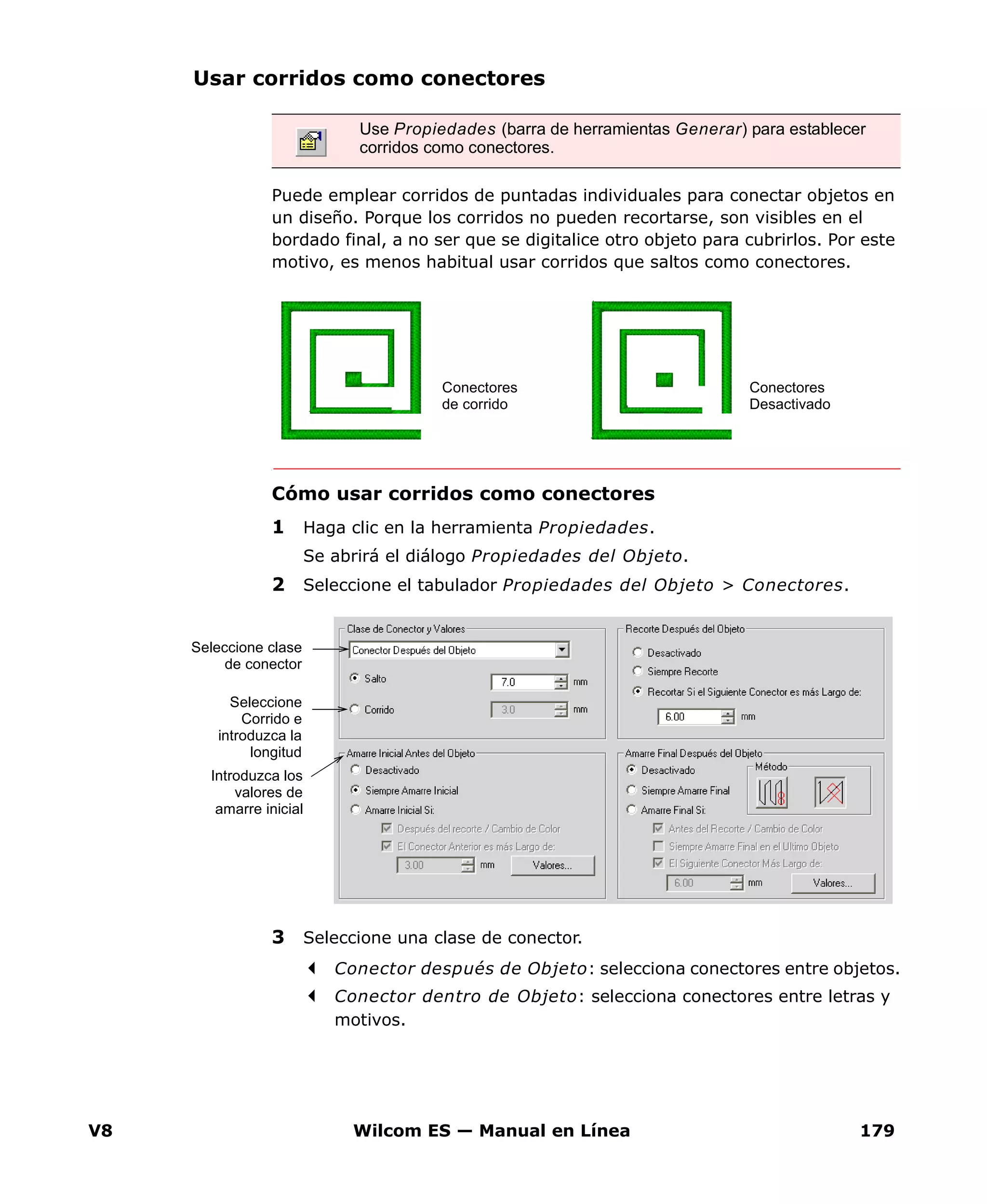 V8 Wilcom ES — Manual en Línea 179
Usar corridos como conectores
Puede emplear corridos de puntadas individuales para conectar objetos en
un diseño. Porque los corridos no pueden recortarse, son visibles en el
bordado final, a no ser que se digitalice otro objeto para cubrirlos. Por este
motivo, es menos habitual usar corridos que saltos como conectores.
Cómo usar corridos como conectores
1 Haga clic en la herramienta Propiedades.
Se abrirá el diálogo Propiedades del Objeto.
2 Seleccione el tabulador Propiedades del Objeto > Conectores.
3 Seleccione una clase de conector.
Conector después de Objeto: selecciona conectores entre objetos.
Conector dentro de Objeto: selecciona conectores entre letras y
motivos.
Use Propiedades (barra de herramientas Generar) para establecer
corridos como conectores.
Conectores
de corrido
Conectores
Desactivado
Seleccione clase
de conector
Introduzca los
valores de
amarre inicial
Seleccione
Corrido e
introduzca la
longitud
 