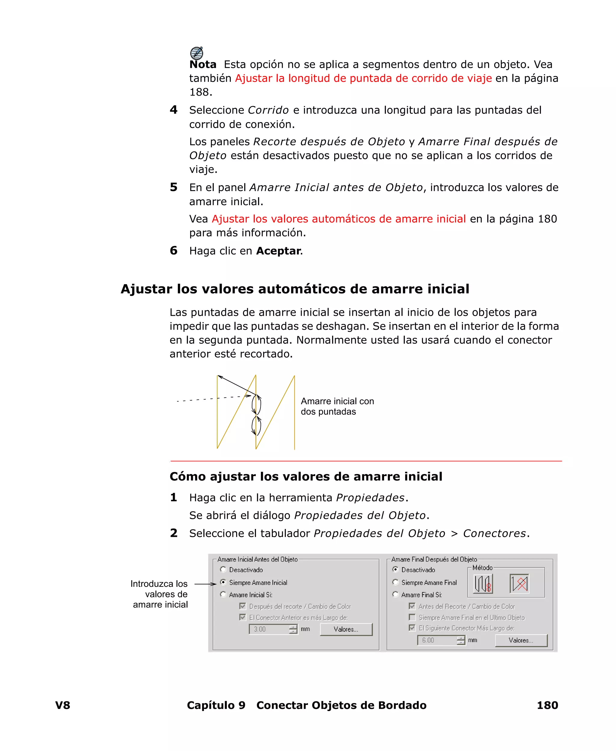 V8 Capítulo 9 Conectar Objetos de Bordado 180
Nota Esta opción no se aplica a segmentos dentro de un objeto. Vea
también Ajustar la longitud de puntada de corrido de viaje en la página
188.
4 Seleccione Corrido e introduzca una longitud para las puntadas del
corrido de conexión.
Los paneles Recorte después de Objeto y Amarre Final después de
Objeto están desactivados puesto que no se aplican a los corridos de
viaje.
5 En el panel Amarre Inicial antes de Objeto, introduzca los valores de
amarre inicial.
Vea Ajustar los valores automáticos de amarre inicial en la página 180
para más información.
6 Haga clic en Aceptar.
Ajustar los valores automáticos de amarre inicial
Las puntadas de amarre inicial se insertan al inicio de los objetos para
impedir que las puntadas se deshagan. Se insertan en el interior de la forma
en la segunda puntada. Normalmente usted las usará cuando el conector
anterior esté recortado.
Cómo ajustar los valores de amarre inicial
1 Haga clic en la herramienta Propiedades.
Se abrirá el diálogo Propiedades del Objeto.
2 Seleccione el tabulador Propiedades del Objeto > Conectores.
Amarre inicial con
dos puntadas
Introduzca los
valores de
amarre inicial
 