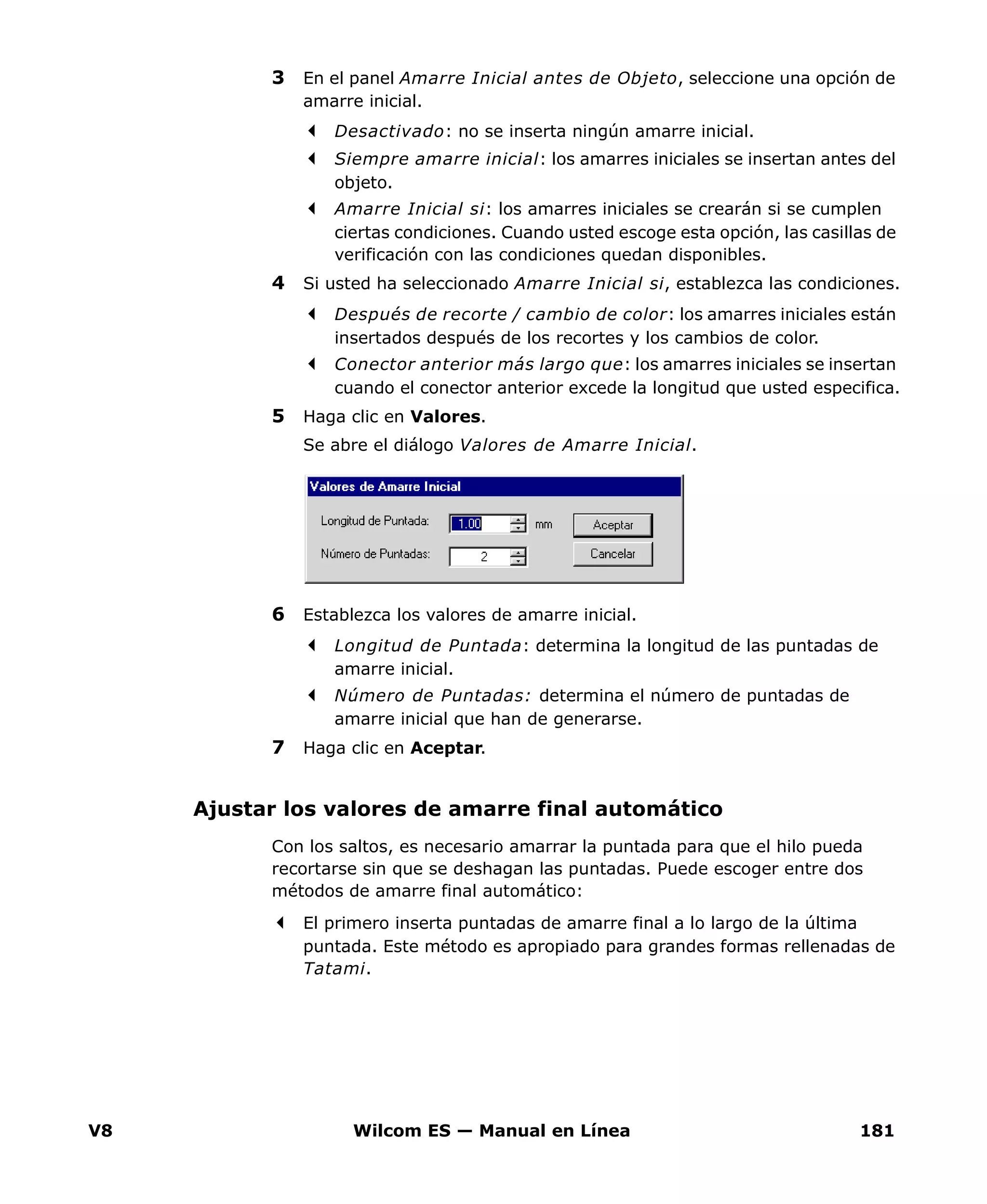 V8 Wilcom ES — Manual en Línea 181
3 En el panel Amarre Inicial antes de Objeto, seleccione una opción de
amarre inicial.
Desactivado: no se inserta ningún amarre inicial.
Siempre amarre inicial: los amarres iniciales se insertan antes del
objeto.
Amarre Inicial si: los amarres iniciales se crearán si se cumplen
ciertas condiciones. Cuando usted escoge esta opción, las casillas de
verificación con las condiciones quedan disponibles.
4 Si usted ha seleccionado Amarre Inicial si, establezca las condiciones.
Después de recorte / cambio de color: los amarres iniciales están
insertados después de los recortes y los cambios de color.
Conector anterior más largo que: los amarres iniciales se insertan
cuando el conector anterior excede la longitud que usted especifica.
5 Haga clic en Valores.
Se abre el diálogo Valores de Amarre Inicial.
6 Establezca los valores de amarre inicial.
Longitud de Puntada: determina la longitud de las puntadas de
amarre inicial.
Número de Puntadas: determina el número de puntadas de
amarre inicial que han de generarse.
7 Haga clic en Aceptar.
Ajustar los valores de amarre final automático
Con los saltos, es necesario amarrar la puntada para que el hilo pueda
recortarse sin que se deshagan las puntadas. Puede escoger entre dos
métodos de amarre final automático:
El primero inserta puntadas de amarre final a lo largo de la última
puntada. Este método es apropiado para grandes formas rellenadas de
Tatami.
 