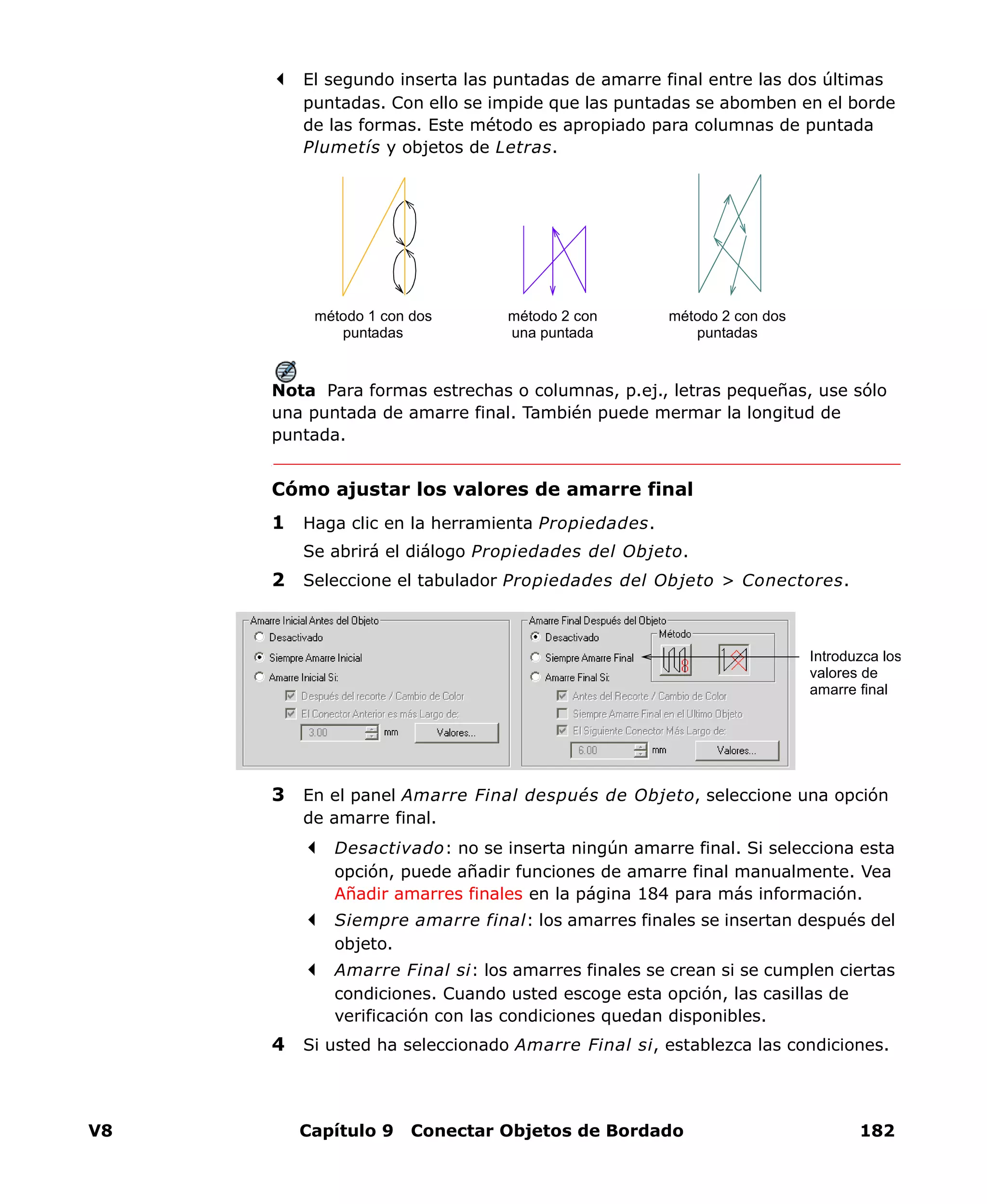 V8 Capítulo 9 Conectar Objetos de Bordado 182
El segundo inserta las puntadas de amarre final entre las dos últimas
puntadas. Con ello se impide que las puntadas se abomben en el borde
de las formas. Este método es apropiado para columnas de puntada
Plumetís y objetos de Letras.
Nota Para formas estrechas o columnas, p.ej., letras pequeñas, use sólo
una puntada de amarre final. También puede mermar la longitud de
puntada.
Cómo ajustar los valores de amarre final
1 Haga clic en la herramienta Propiedades.
Se abrirá el diálogo Propiedades del Objeto.
2 Seleccione el tabulador Propiedades del Objeto > Conectores.
3 En el panel Amarre Final después de Objeto, seleccione una opción
de amarre final.
Desactivado: no se inserta ningún amarre final. Si selecciona esta
opción, puede añadir funciones de amarre final manualmente. Vea
Añadir amarres finales en la página 184 para más información.
Siempre amarre final: los amarres finales se insertan después del
objeto.
Amarre Final si: los amarres finales se crean si se cumplen ciertas
condiciones. Cuando usted escoge esta opción, las casillas de
verificación con las condiciones quedan disponibles.
4 Si usted ha seleccionado Amarre Final si, establezca las condiciones.
método 1 con dos
puntadas
método 2 con
una puntada
método 2 con dos
puntadas
Introduzca los
valores de
amarre final
 