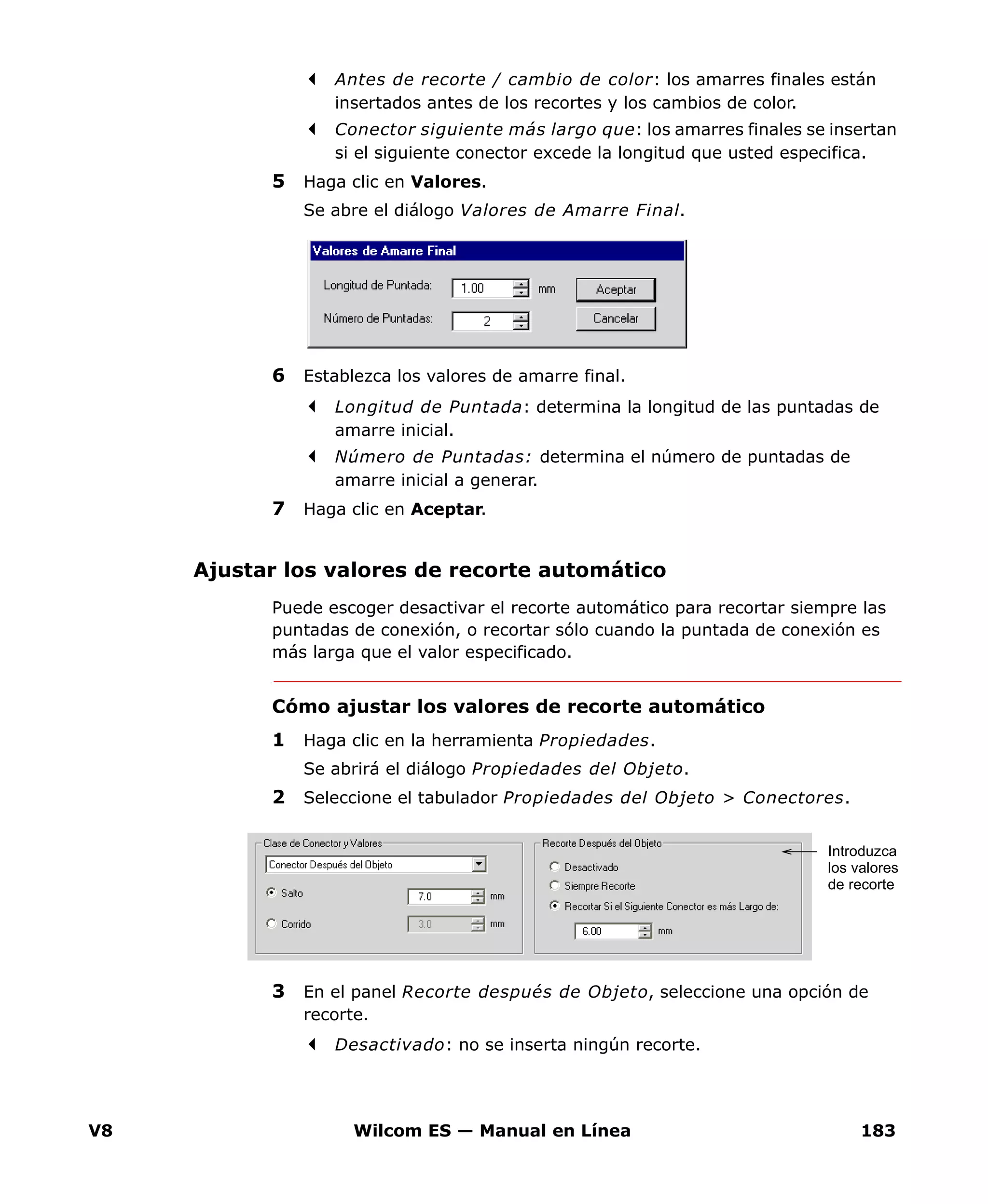 V8 Wilcom ES — Manual en Línea 183
Antes de recorte / cambio de color: los amarres finales están
insertados antes de los recortes y los cambios de color.
Conector siguiente más largo que: los amarres finales se insertan
si el siguiente conector excede la longitud que usted especifica.
5 Haga clic en Valores.
Se abre el diálogo Valores de Amarre Final.
6 Establezca los valores de amarre final.
Longitud de Puntada: determina la longitud de las puntadas de
amarre inicial.
Número de Puntadas: determina el número de puntadas de
amarre inicial a generar.
7 Haga clic en Aceptar.
Ajustar los valores de recorte automático
Puede escoger desactivar el recorte automático para recortar siempre las
puntadas de conexión, o recortar sólo cuando la puntada de conexión es
más larga que el valor especificado.
Cómo ajustar los valores de recorte automático
1 Haga clic en la herramienta Propiedades.
Se abrirá el diálogo Propiedades del Objeto.
2 Seleccione el tabulador Propiedades del Objeto > Conectores.
3 En el panel Recorte después de Objeto, seleccione una opción de
recorte.
Desactivado: no se inserta ningún recorte.
Introduzca
los valores
de recorte
 
