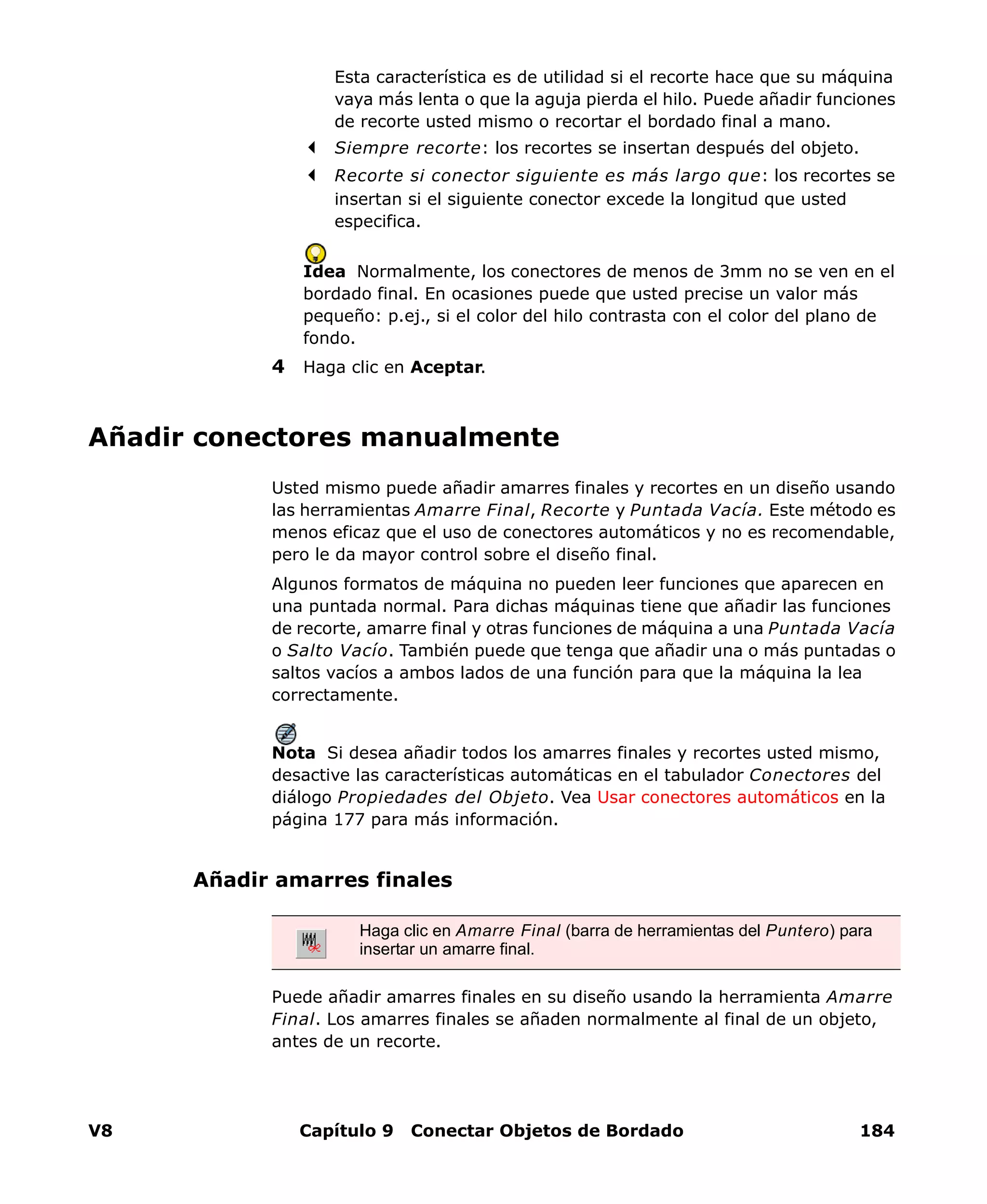 V8 Capítulo 9 Conectar Objetos de Bordado 184
Esta característica es de utilidad si el recorte hace que su máquina
vaya más lenta o que la aguja pierda el hilo. Puede añadir funciones
de recorte usted mismo o recortar el bordado final a mano.
Siempre recorte: los recortes se insertan después del objeto.
Recorte si conector siguiente es más largo que: los recortes se
insertan si el siguiente conector excede la longitud que usted
especifica.
Idea Normalmente, los conectores de menos de 3mm no se ven en el
bordado final. En ocasiones puede que usted precise un valor más
pequeño: p.ej., si el color del hilo contrasta con el color del plano de
fondo.
4 Haga clic en Aceptar.
Añadir conectores manualmente
Usted mismo puede añadir amarres finales y recortes en un diseño usando
las herramientas Amarre Final, Recorte y Puntada Vacía. Este método es
menos eficaz que el uso de conectores automáticos y no es recomendable,
pero le da mayor control sobre el diseño final.
Algunos formatos de máquina no pueden leer funciones que aparecen en
una puntada normal. Para dichas máquinas tiene que añadir las funciones
de recorte, amarre final y otras funciones de máquina a una Puntada Vacía
o Salto Vacío. También puede que tenga que añadir una o más puntadas o
saltos vacíos a ambos lados de una función para que la máquina la lea
correctamente.
Nota Si desea añadir todos los amarres finales y recortes usted mismo,
desactive las características automáticas en el tabulador Conectores del
diálogo Propiedades del Objeto. Vea Usar conectores automáticos en la
página 177 para más información.
Añadir amarres finales
Puede añadir amarres finales en su diseño usando la herramienta Amarre
Final. Los amarres finales se añaden normalmente al final de un objeto,
antes de un recorte.
Haga clic en Amarre Final (barra de herramientas del Puntero) para
insertar un amarre final.
 