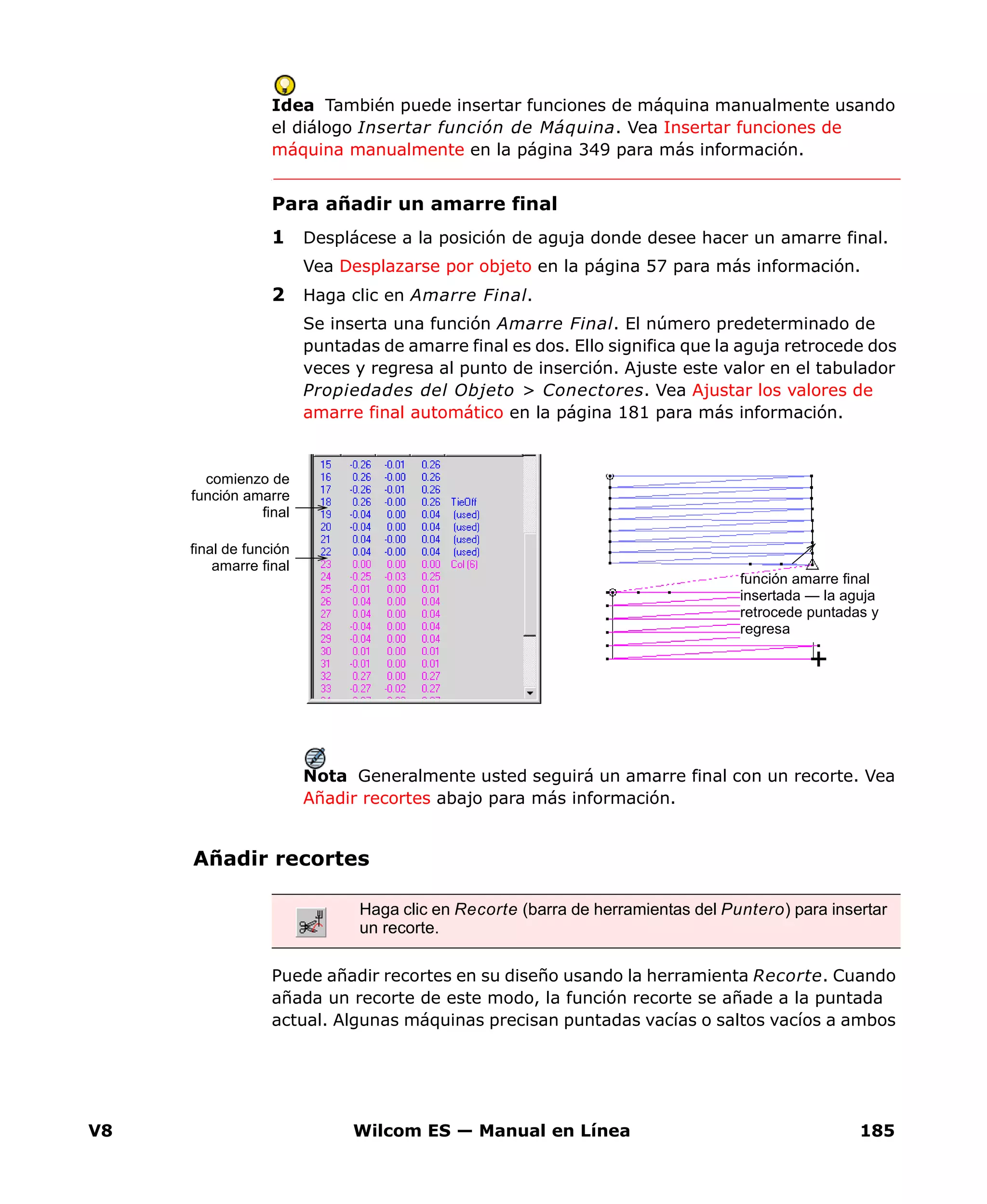 V8 Wilcom ES — Manual en Línea 185
Idea También puede insertar funciones de máquina manualmente usando
el diálogo Insertar función de Máquina. Vea Insertar funciones de
máquina manualmente en la página 349 para más información.
Para añadir un amarre final
1 Desplácese a la posición de aguja donde desee hacer un amarre final.
Vea Desplazarse por objeto en la página 57 para más información.
2 Haga clic en Amarre Final.
Se inserta una función Amarre Final. El número predeterminado de
puntadas de amarre final es dos. Ello significa que la aguja retrocede dos
veces y regresa al punto de inserción. Ajuste este valor en el tabulador
Propiedades del Objeto > Conectores. Vea Ajustar los valores de
amarre final automático en la página 181 para más información.
Nota Generalmente usted seguirá un amarre final con un recorte. Vea
Añadir recortes abajo para más información.
Añadir recortes
Puede añadir recortes en su diseño usando la herramienta Recorte. Cuando
añada un recorte de este modo, la función recorte se añade a la puntada
actual. Algunas máquinas precisan puntadas vacías o saltos vacíos a ambos
comienzo de
función amarre
final
función amarre final
insertada — la aguja
retrocede puntadas y
regresa
final de función
amarre final
Haga clic en Recorte (barra de herramientas del Puntero) para insertar
un recorte.
 