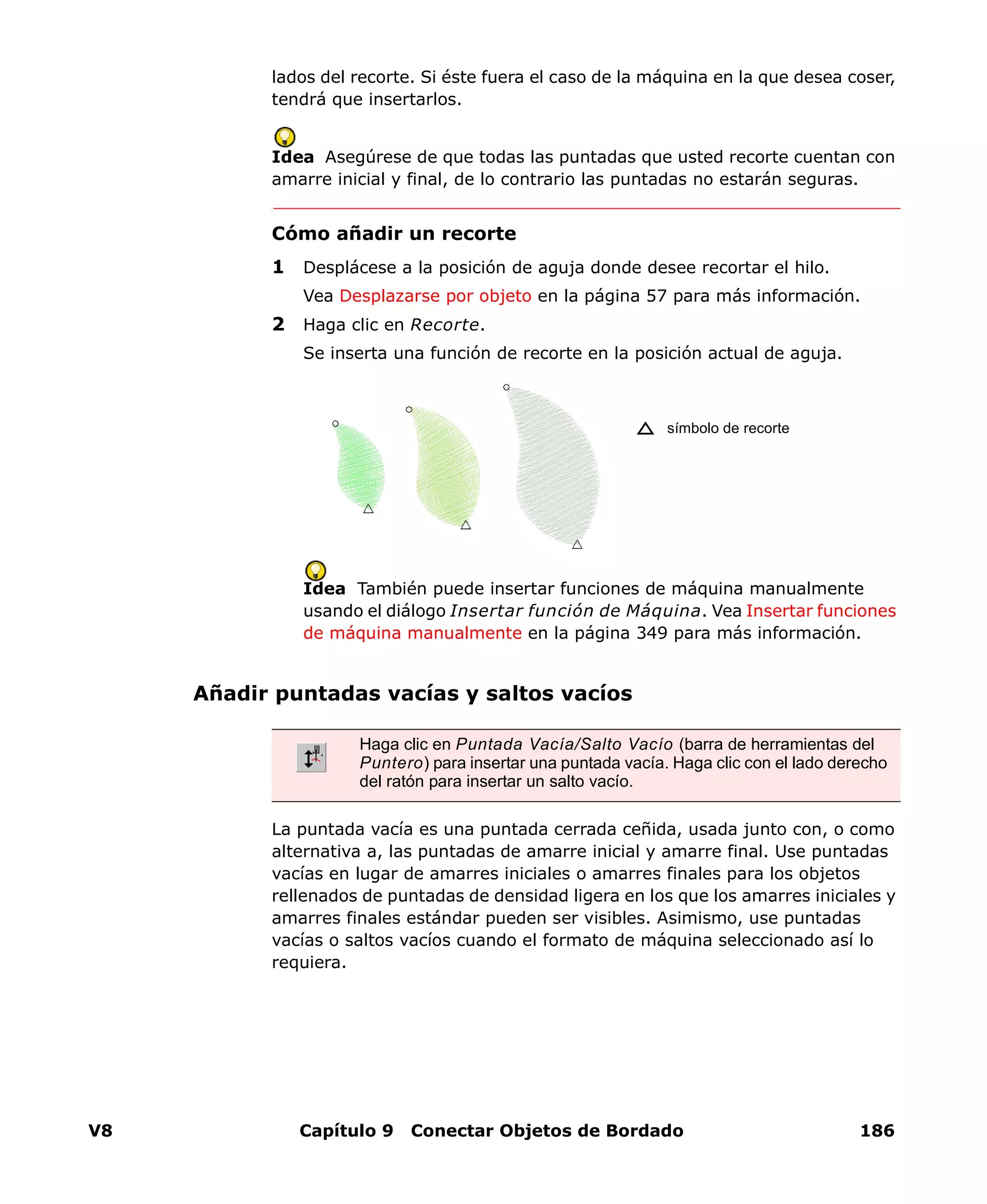 V8 Capítulo 9 Conectar Objetos de Bordado 186
lados del recorte. Si éste fuera el caso de la máquina en la que desea coser,
tendrá que insertarlos.
Idea Asegúrese de que todas las puntadas que usted recorte cuentan con
amarre inicial y final, de lo contrario las puntadas no estarán seguras.
Cómo añadir un recorte
1 Desplácese a la posición de aguja donde desee recortar el hilo.
Vea Desplazarse por objeto en la página 57 para más información.
2 Haga clic en Recorte.
Se inserta una función de recorte en la posición actual de aguja.
Idea También puede insertar funciones de máquina manualmente
usando el diálogo Insertar función de Máquina. Vea Insertar funciones
de máquina manualmente en la página 349 para más información.
Añadir puntadas vacías y saltos vacíos
La puntada vacía es una puntada cerrada ceñida, usada junto con, o como
alternativa a, las puntadas de amarre inicial y amarre final. Use puntadas
vacías en lugar de amarres iniciales o amarres finales para los objetos
rellenados de puntadas de densidad ligera en los que los amarres iniciales y
amarres finales estándar pueden ser visibles. Asimismo, use puntadas
vacías o saltos vacíos cuando el formato de máquina seleccionado así lo
requiera.
símbolo de recorte
Haga clic en Puntada Vacía/Salto Vacío (barra de herramientas del
Puntero) para insertar una puntada vacía. Haga clic con el lado derecho
del ratón para insertar un salto vacío.
 