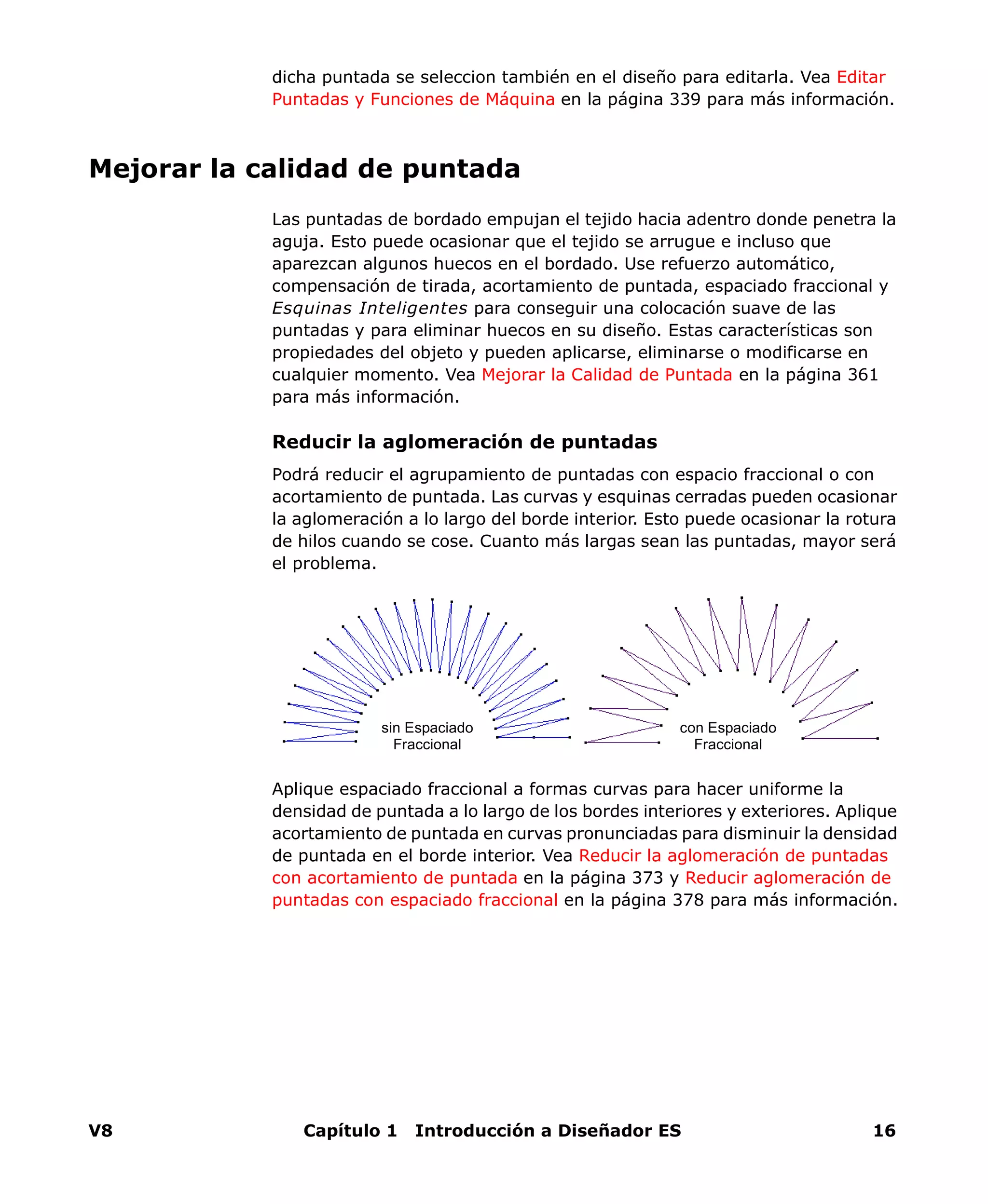 V8 Capítulo 1 Introducción a Diseñador ES 16
dicha puntada se seleccion también en el diseño para editarla. Vea Editar
Puntadas y Funciones de Máquina en la página 339 para más información.
Mejorar la calidad de puntada
Las puntadas de bordado empujan el tejido hacia adentro donde penetra la
aguja. Esto puede ocasionar que el tejido se arrugue e incluso que
aparezcan algunos huecos en el bordado. Use refuerzo automático,
compensación de tirada, acortamiento de puntada, espaciado fraccional y
Esquinas Inteligentes para conseguir una colocación suave de las
puntadas y para eliminar huecos en su diseño. Estas características son
propiedades del objeto y pueden aplicarse, eliminarse o modificarse en
cualquier momento. Vea Mejorar la Calidad de Puntada en la página 361
para más información.
Reducir la aglomeración de puntadas
Podrá reducir el agrupamiento de puntadas con espacio fraccional o con
acortamiento de puntada. Las curvas y esquinas cerradas pueden ocasionar
la aglomeración a lo largo del borde interior. Esto puede ocasionar la rotura
de hilos cuando se cose. Cuanto más largas sean las puntadas, mayor será
el problema.
Aplique espaciado fraccional a formas curvas para hacer uniforme la
densidad de puntada a lo largo de los bordes interiores y exteriores. Aplique
acortamiento de puntada en curvas pronunciadas para disminuir la densidad
de puntada en el borde interior. Vea Reducir la aglomeración de puntadas
con acortamiento de puntada en la página 373 y Reducir aglomeración de
puntadas con espaciado fraccional en la página 378 para más información.
sin Espaciado
Fraccional
con Espaciado
Fraccional
 