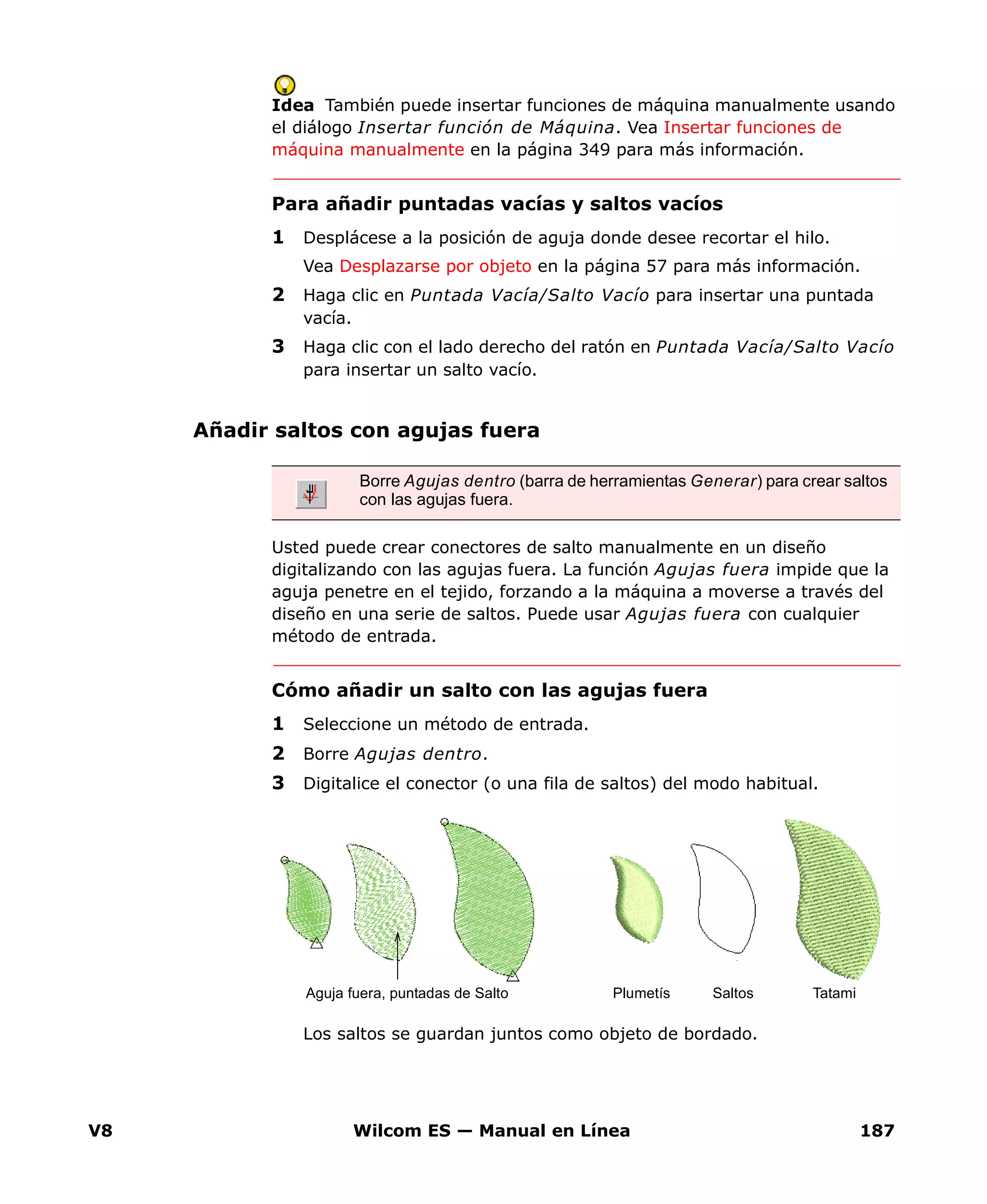 V8 Wilcom ES — Manual en Línea 187
Idea También puede insertar funciones de máquina manualmente usando
el diálogo Insertar función de Máquina. Vea Insertar funciones de
máquina manualmente en la página 349 para más información.
Para añadir puntadas vacías y saltos vacíos
1 Desplácese a la posición de aguja donde desee recortar el hilo.
Vea Desplazarse por objeto en la página 57 para más información.
2 Haga clic en Puntada Vacía/Salto Vacío para insertar una puntada
vacía.
3 Haga clic con el lado derecho del ratón en Puntada Vacía/Salto Vacío
para insertar un salto vacío.
Añadir saltos con agujas fuera
Usted puede crear conectores de salto manualmente en un diseño
digitalizando con las agujas fuera. La función Agujas fuera impide que la
aguja penetre en el tejido, forzando a la máquina a moverse a través del
diseño en una serie de saltos. Puede usar Agujas fuera con cualquier
método de entrada.
Cómo añadir un salto con las agujas fuera
1 Seleccione un método de entrada.
2 Borre Agujas dentro.
3 Digitalice el conector (o una fila de saltos) del modo habitual.
Los saltos se guardan juntos como objeto de bordado.
Borre Agujas dentro (barra de herramientas Generar) para crear saltos
con las agujas fuera.
Aguja fuera, puntadas de Salto Plumetís Saltos Tatami
 