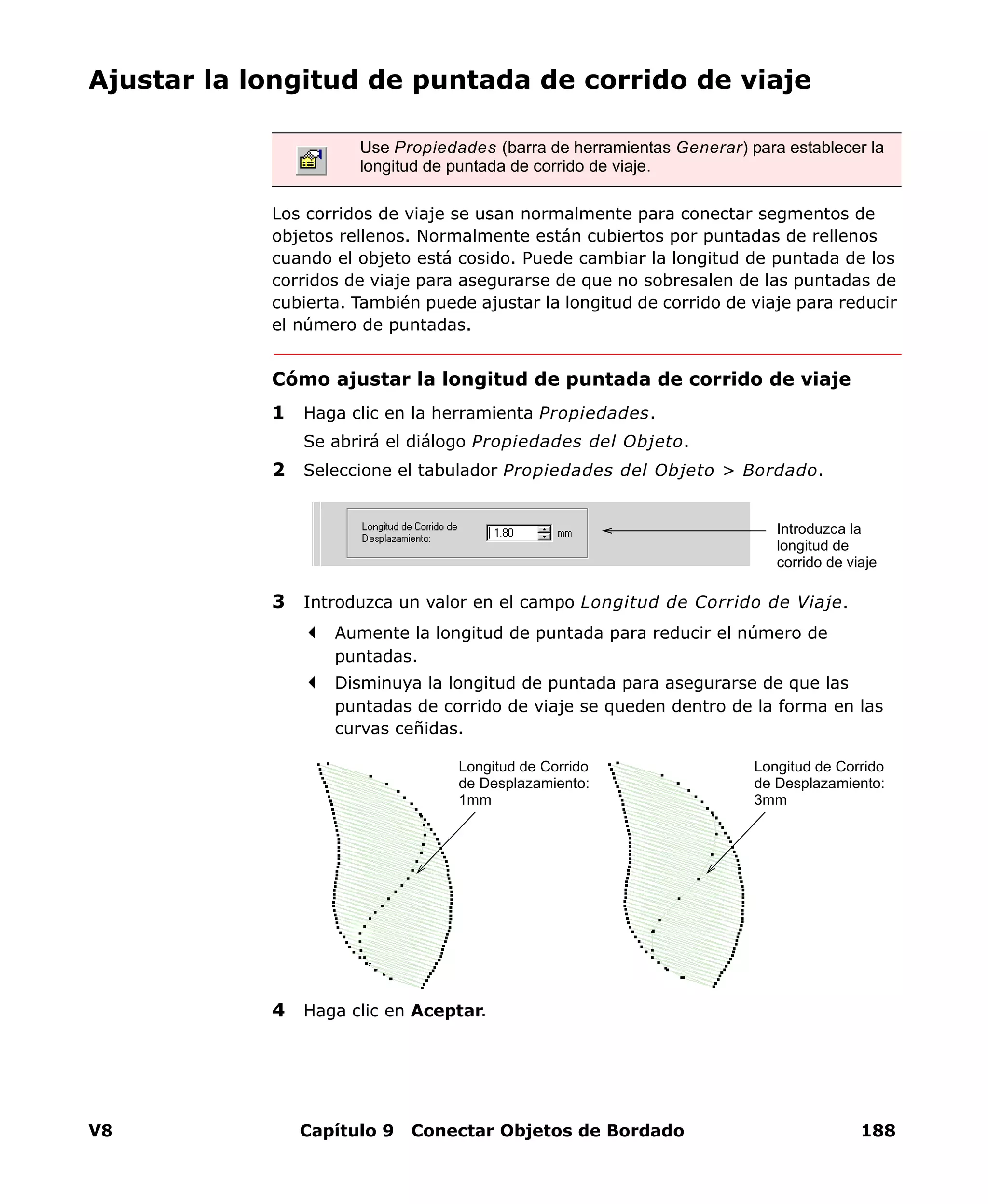 V8 Capítulo 9 Conectar Objetos de Bordado 188
Ajustar la longitud de puntada de corrido de viaje
Los corridos de viaje se usan normalmente para conectar segmentos de
objetos rellenos. Normalmente están cubiertos por puntadas de rellenos
cuando el objeto está cosido. Puede cambiar la longitud de puntada de los
corridos de viaje para asegurarse de que no sobresalen de las puntadas de
cubierta. También puede ajustar la longitud de corrido de viaje para reducir
el número de puntadas.
Cómo ajustar la longitud de puntada de corrido de viaje
1 Haga clic en la herramienta Propiedades.
Se abrirá el diálogo Propiedades del Objeto.
2 Seleccione el tabulador Propiedades del Objeto > Bordado.
3 Introduzca un valor en el campo Longitud de Corrido de Viaje.
Aumente la longitud de puntada para reducir el número de
puntadas.
Disminuya la longitud de puntada para asegurarse de que las
puntadas de corrido de viaje se queden dentro de la forma en las
curvas ceñidas.
4 Haga clic en Aceptar.
Use Propiedades (barra de herramientas Generar) para establecer la
longitud de puntada de corrido de viaje.
Introduzca la
longitud de
corrido de viaje
Longitud de Corrido
de Desplazamiento:
1mm
Longitud de Corrido
de Desplazamiento:
3mm
 