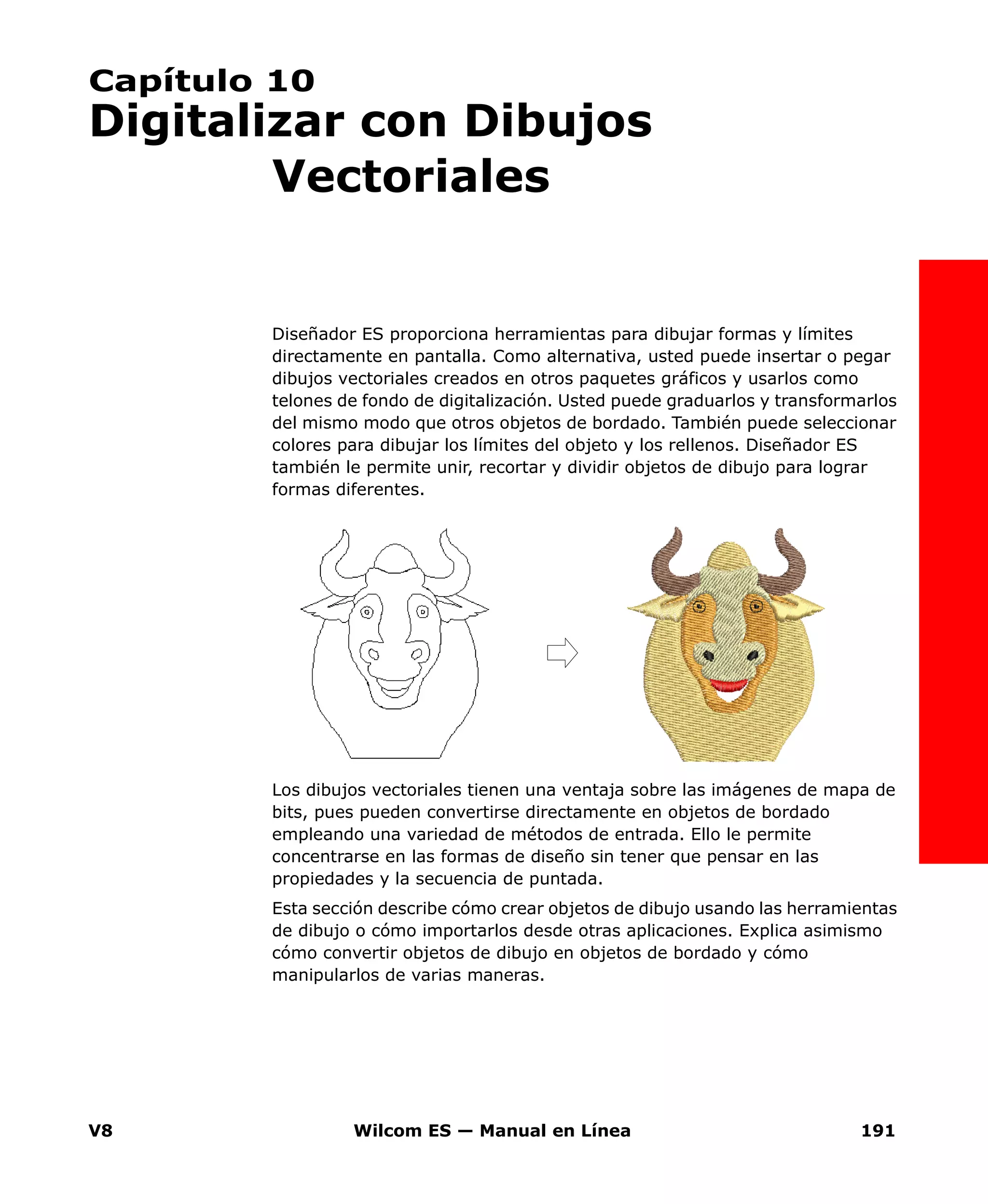 V8 Wilcom ES — Manual en Línea 191
Capítulo 10
Digitalizar con Dibujos
Vectoriales
Diseñador ES proporciona herramientas para dibujar formas y límites
directamente en pantalla. Como alternativa, usted puede insertar o pegar
dibujos vectoriales creados en otros paquetes gráficos y usarlos como
telones de fondo de digitalización. Usted puede graduarlos y transformarlos
del mismo modo que otros objetos de bordado. También puede seleccionar
colores para dibujar los límites del objeto y los rellenos. Diseñador ES
también le permite unir, recortar y dividir objetos de dibujo para lograr
formas diferentes.
Los dibujos vectoriales tienen una ventaja sobre las imágenes de mapa de
bits, pues pueden convertirse directamente en objetos de bordado
empleando una variedad de métodos de entrada. Ello le permite
concentrarse en las formas de diseño sin tener que pensar en las
propiedades y la secuencia de puntada.
Esta sección describe cómo crear objetos de dibujo usando las herramientas
de dibujo o cómo importarlos desde otras aplicaciones. Explica asimismo
cómo convertir objetos de dibujo en objetos de bordado y cómo
manipularlos de varias maneras.
 