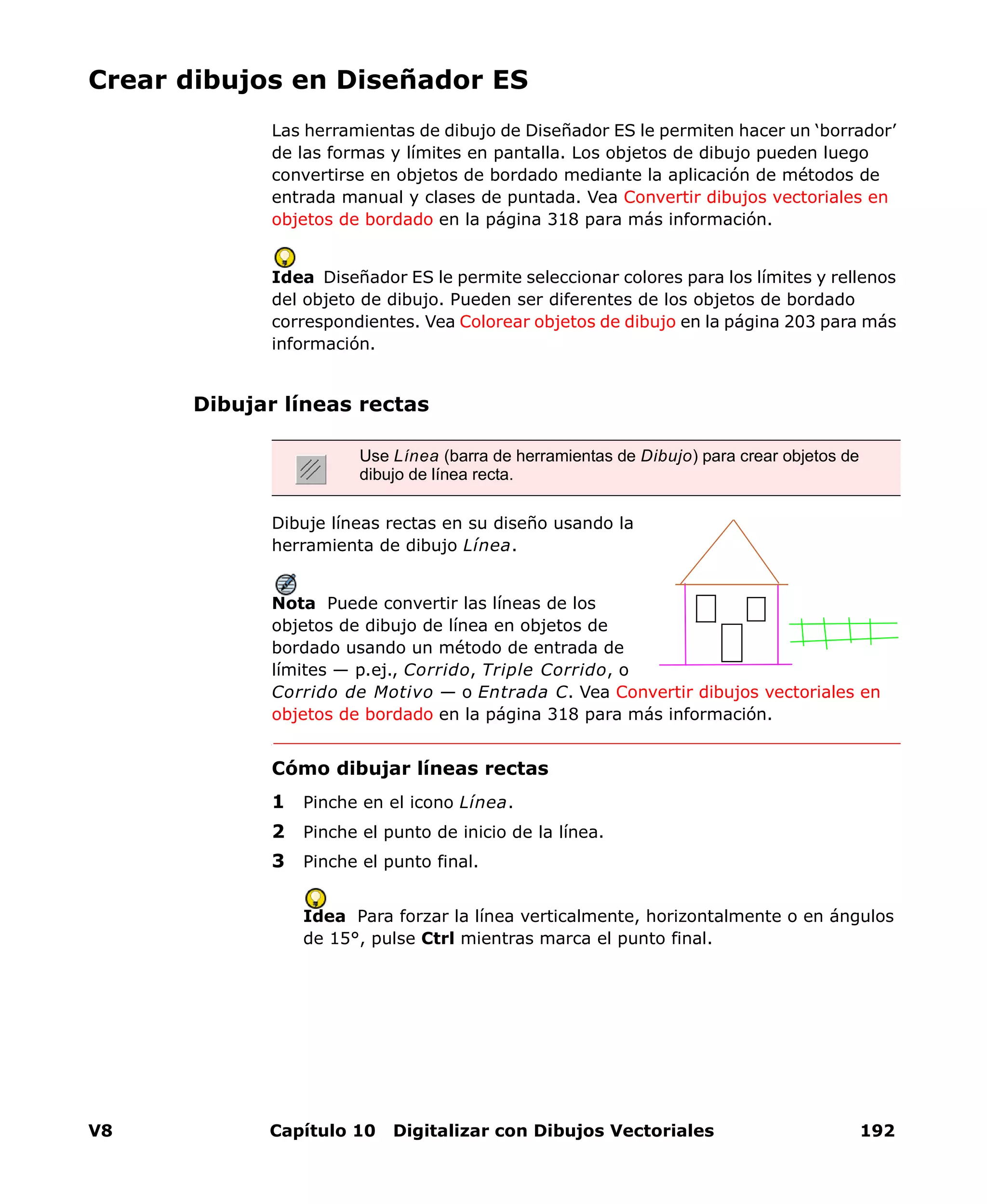 V8 Capítulo 10 Digitalizar con Dibujos Vectoriales 192
Crear dibujos en Diseñador ES
Las herramientas de dibujo de Diseñador ES le permiten hacer un ‘borrador’
de las formas y límites en pantalla. Los objetos de dibujo pueden luego
convertirse en objetos de bordado mediante la aplicación de métodos de
entrada manual y clases de puntada. Vea Convertir dibujos vectoriales en
objetos de bordado en la página 318 para más información.
Idea Diseñador ES le permite seleccionar colores para los límites y rellenos
del objeto de dibujo. Pueden ser diferentes de los objetos de bordado
correspondientes. Vea Colorear objetos de dibujo en la página 203 para más
información.
Dibujar líneas rectas
Dibuje líneas rectas en su diseño usando la
herramienta de dibujo Línea.
Nota Puede convertir las líneas de los
objetos de dibujo de línea en objetos de
bordado usando un método de entrada de
límites — p.ej., Corrido, Triple Corrido, o
Corrido de Motivo — o Entrada C. Vea Convertir dibujos vectoriales en
objetos de bordado en la página 318 para más información.
Cómo dibujar líneas rectas
1 Pinche en el icono Línea.
2 Pinche el punto de inicio de la línea.
3 Pinche el punto final.
Idea Para forzar la línea verticalmente, horizontalmente o en ángulos
de 15°, pulse Ctrl mientras marca el punto final.
Use Línea (barra de herramientas de Dibujo) para crear objetos de
dibujo de línea recta.
 
