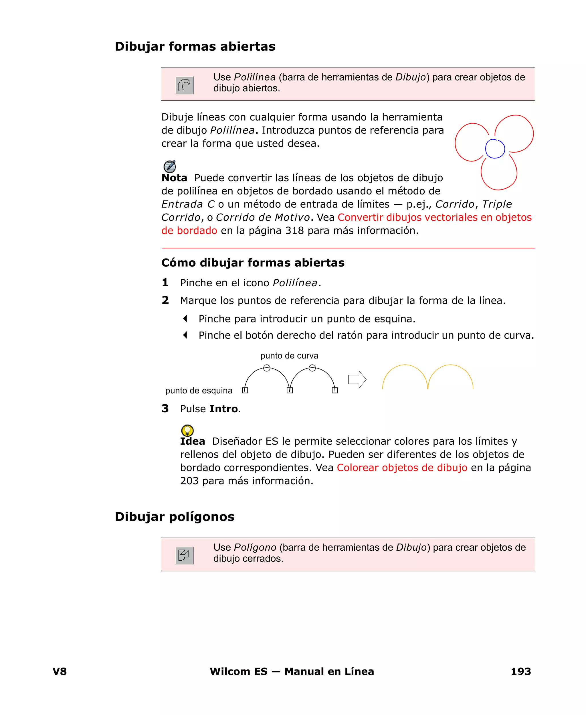 V8 Wilcom ES — Manual en Línea 193
Dibujar formas abiertas
Dibuje líneas con cualquier forma usando la herramienta
de dibujo Polilínea. Introduzca puntos de referencia para
crear la forma que usted desea.
Nota Puede convertir las líneas de los objetos de dibujo
de polilínea en objetos de bordado usando el método de
Entrada C o un método de entrada de límites — p.ej., Corrido, Triple
Corrido, o Corrido de Motivo. Vea Convertir dibujos vectoriales en objetos
de bordado en la página 318 para más información.
Cómo dibujar formas abiertas
1 Pinche en el icono Polilínea.
2 Marque los puntos de referencia para dibujar la forma de la línea.
Pinche para introducir un punto de esquina.
Pinche el botón derecho del ratón para introducir un punto de curva.
3 Pulse Intro.
Idea Diseñador ES le permite seleccionar colores para los límites y
rellenos del objeto de dibujo. Pueden ser diferentes de los objetos de
bordado correspondientes. Vea Colorear objetos de dibujo en la página
203 para más información.
Dibujar polígonos
Use Polilínea (barra de herramientas de Dibujo) para crear objetos de
dibujo abiertos.
punto de esquina
punto de curva
Use Polígono (barra de herramientas de Dibujo) para crear objetos de
dibujo cerrados.
 